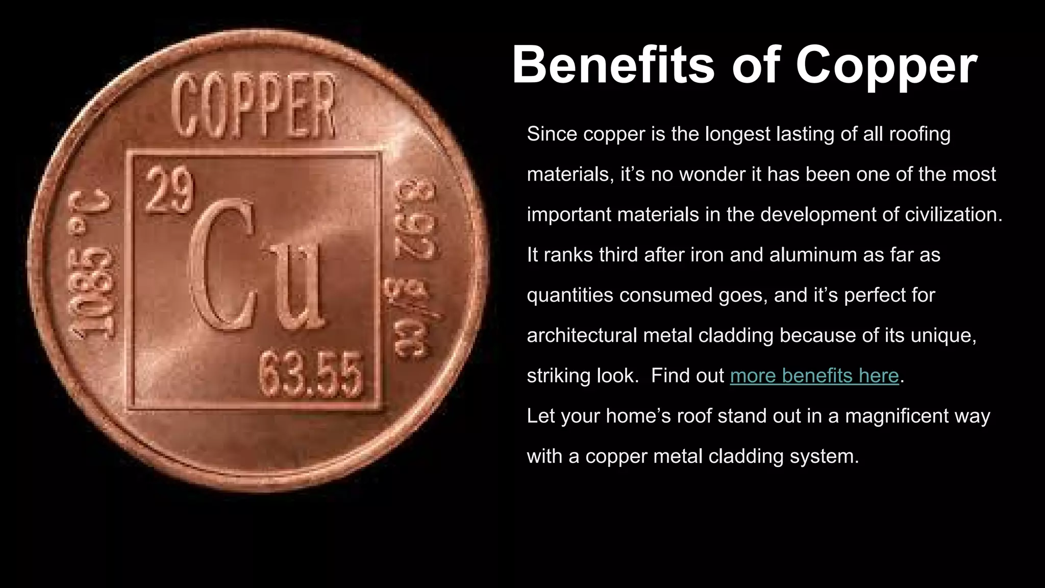 Benefits of Copper
Since copper is the longest lasting of all roofing
materials, it’s no wonder it has been one of the most
important materials in the development of civilization.
It ranks third after iron and aluminum as far as
quantities consumed goes, and it’s perfect for
architectural metal cladding because of its unique,
striking look. Find out more benefits here.
Let your home’s roof stand out in a magnificent way
with a copper metal cladding system.
 