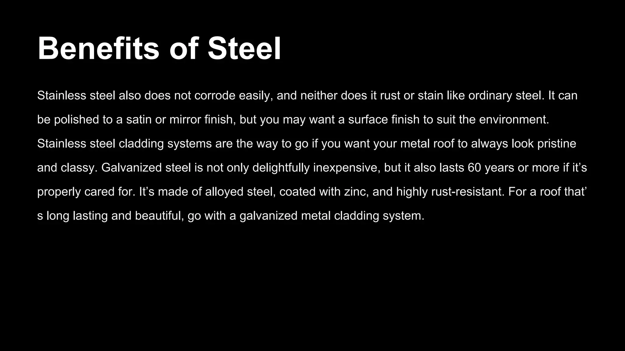 Benefits of Steel
Stainless steel also does not corrode easily, and neither does it rust or stain like ordinary steel. It can
be polished to a satin or mirror finish, but you may want a surface finish to suit the environment.
Stainless steel cladding systems are the way to go if you want your metal roof to always look pristine
and classy. Galvanized steel is not only delightfully inexpensive, but it also lasts 60 years or more if it’s
properly cared for. It’s made of alloyed steel, coated with zinc, and highly rust-resistant. For a roof that’
s long lasting and beautiful, go with a galvanized metal cladding system.
 