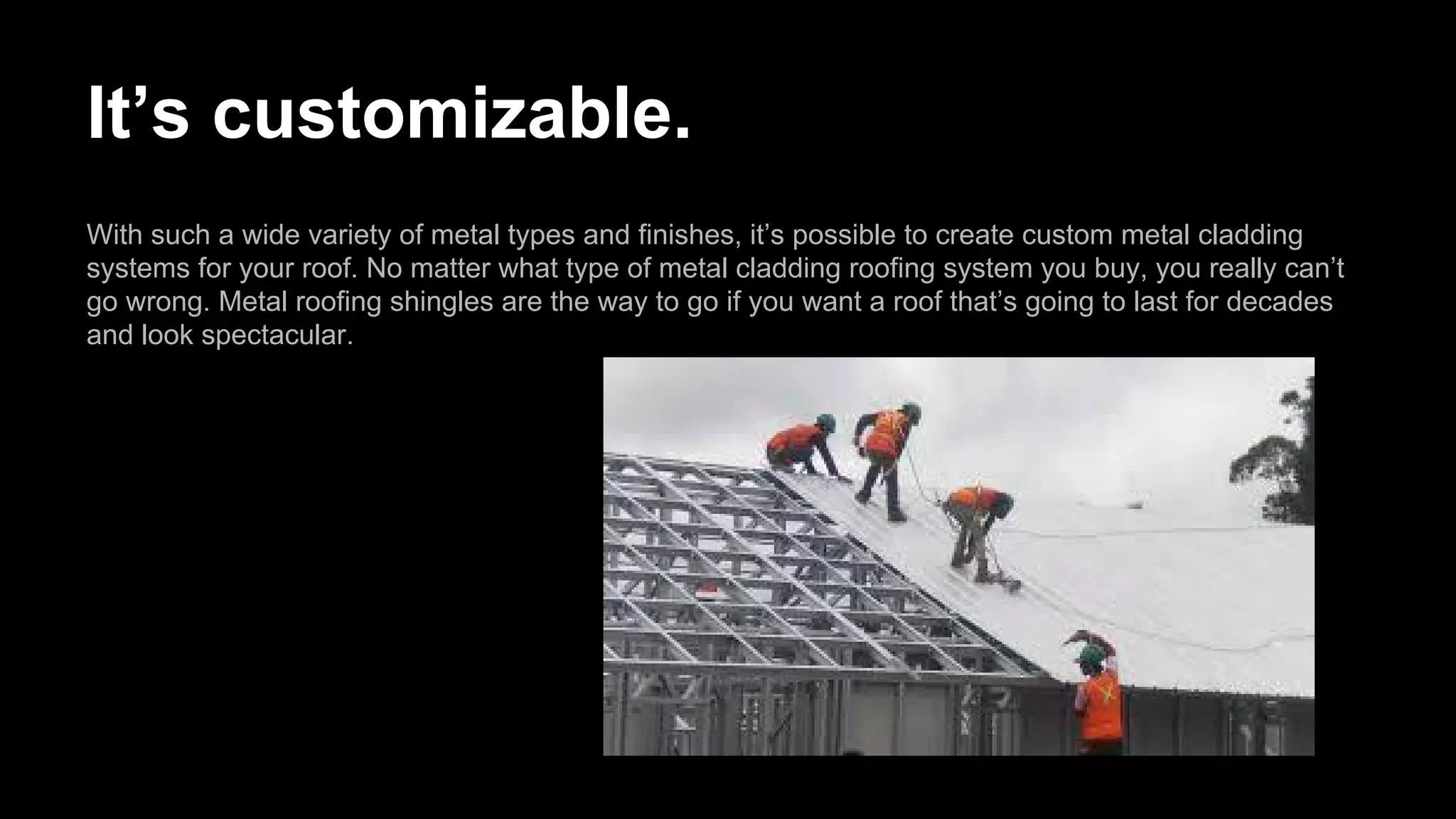 It’s customizable.
With such a wide variety of metal types and finishes, it’s possible to create custom metal cladding
systems for your roof. No matter what type of metal cladding roofing system you buy, you really can’t
go wrong. Metal roofing shingles are the way to go if you want a roof that’s going to last for decades
and look spectacular.
 