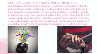 A CRITICAL DISSERTATION IN THE ARTS OR HUMANITIES
Methodological thoroughness is similarly as important in expressions of the hu
man experience and humanities as in technical studies and sociologies.The str
ategy segment in an expressions or humanities exposition is probably going to 
be significantly more firmly connected to the writing survey than a logical or so
ciologies study; even the most creative thesis in human expressions or humanit
ies normally includes applying X's speculations in another unique situation, or c
onsolidating X and Y's bits of knowledge to yield another hypothetical system.
 