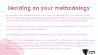 Deciding on your methodology
In case you're finishing a postgraduate exposition, the odds are you as of now have a wide
attention to the distinctive hypothetical positions and ways of thinking in your field, and you may
well have a smart thought of the ways of thinking with which you most intently recognize.
Despite your level, your exposition strategy will create as you audit the writing in your field and
refine your underlying exploration questions.
Your writing survey and strategy will along these lines create a couple with one another.
Your reaction to the writing will enable you to settle on the methodology you need to take to your
examination question, however your technique will presumably as of now be chosen when you
really review your writing audit, implying that you can outline it to situate the approach as a
reasonable, natural and regular movement from your study of the field.
 
