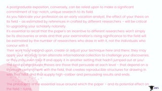 A postgraduate exposition, conversely, can be relied upon to make a significant
commitment of top-notch, unique research to its field.
As you fabricate your profession as an early vocation analyst, the effect of your thesis on
its field - as estimated by references in crafted by different researchers - will be critical
to upgrading your scholarly notoriety.
It's essential to recall that the paper's an incentive to different researchers won't simply
be its discoveries or ends and that your examination's rising significance to the field will
be estimated by the number of researchers who draw in with it, not the individuals who
concur with it.
Their work may expand upon, create or adjust your technique here and there; they may
apply your strategy to an alternate informational collection to challenge your discoveries,
or they may even take it and apply it in another setting that hadn't jumped out at you!
The best postgraduate theses are those that persuade at each level - that depend on a
thorough commitment with the field, that creates reproducible structures for drawing in
with that field, and that supply high-caliber and persuading results and ends.
The philosophy is the essential issue around which the paper - and its potential effect on
the field - turns.
 