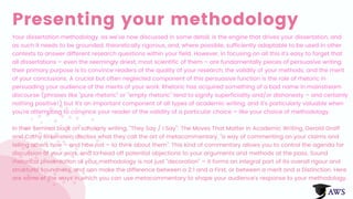 Presenting your methodology
Your dissertation methodology, as we've now discussed in some detail, is the engine that drives your dissertation, and
as such it needs to be grounded, theoretically rigorous, and, where possible, sufficiently adaptable to be used in other
contexts to answer different research questions within your field. However, in focusing on all this it's easy to forget that
all dissertations – even the seemingly driest, most scientific of them – are fundamentally pieces of persuasive writing:
their primary purpose is to convince readers of the quality of your research, the validity of your methods, and the merit
of your conclusions. A crucial but often neglected component of this persuasive function is the role of rhetoric in
persuading your audience of the merits of your work. Rhetoric has acquired something of a bad name in mainstream
discourse (phrases like "pure rhetoric" or "empty rhetoric" tend to signify superficiality and/or dishonesty – and certainly
nothing positive!) but it's an important component of all types of academic writing, and it's particularly valuable when
you're attempting to convince your reader of the validity of a particular choice – like your choice of methodology.
In their seminal book on scholarly writing, "They Say / I Say": The Moves That Matter in Academic Writing, Gerald Graff
and Cathy Birkenstein discuss what they call the art of metacommentary, "a way of commenting on your claims and
telling others how – and how not – to think about them". This kind of commentary allows you to control the agenda for
discussion of your work, and to head off potential objections to your arguments and methods at the pass. Sound
rhetorical presentation of your methodology is not just "decoration" – it forms an integral part of its overall rigour and
structural soundness, and can make the difference between a 2:1 and a First, or between a merit and a Distinction. Here
are some of the ways in which you can use metacommentary to shape your audience's response to your methodology.
 