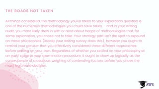 THE ROADS NOT TAKEN
All things considered, the methodology you've taken to your exploration question is
one of the numerous methodologies you could have taken – and in your writing
audit, you most likely drew in with or read about heaps of methodologies that, for
some explanation, you chose not to take. Your strategy part isn't the spot to expound
on these philosophies (ideally your writing survey does this), however you ought to
remind your peruser that you effectively considered these different approaches
before settling on your own. Regardless of whether you settled on your philosophy at
an early stage in your examination procedure, it ought to show up logically as the
consequence of a cautious weighing of contending factors, before you chose the
most legitimate decision.
 