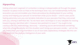 Signposting
Hailing what each segment of contention is doing is indispensable all through the paper,
however no place more so than in the technique area. You can fundamentally fortify the
avocation you accommodate your thesis procedure by alluding back to your writing
survey and helping your peruser to remember ends you've drawn – and in case you're
feeling extremely sure you can tenderly indication to your perusers that they concurred
with you, utilizing a definition like, "As we have seen, technique X is very valuable for moving
toward inquiries identified with Y, however less pertinent to issue Z". You ought to be
cautious with this methodology, obviously – asserting you've demonstrated something
when this straightforwardly isn't the situation won't bring your perusers onside – yet on the
off chance that your argumentation is as of now solid, explanatory strategies like this can
help underline the auxiliary intelligence of your work.
 