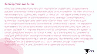 Defining your own terms
If you don't characterize your very own measures for progress and disappointment,
perusers can surmise from the general structure of your contention the terms on which it
was attempting to succeed, and judge it as needs be. Then again, characterizing your
very own arrangement of accomplishment criteria and help (sensibly speaking)
guarantees that your perusers assess your work on these terms. Once more, your
exposition procedure is a basic space where to build up these criteria: "This exploration
doesn't make any cases about human social conduct while devouring liquor past the
present setting of X. It might be that as it may, be conceivable to adjust the system to
look at comparable wonders in settings Y and Z". By a similar token, you can likewise
keep your perusers from drawing unintended surmisings from your work by foreseeing
them: "By receiving this technique I am not proposing that the measurable investigation
of reactions will be a solid indicator of X; I do, in any case, accept that the solid
relationship among's Y and Z is all by itself a significant understanding".
 
