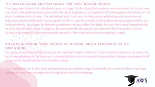 THE BACKGROUND AND RATIONALE FOR YOUR DESIGN CHOICE
Your approach doesn't simply depict your strategy; it talks about the reasons why you've picked it, and why
you trust it will yield the best outcomes, the most sagacious arrangement of investigations and ends, or the
most creative point of view. This will attract part from your writing survey, exhibiting your decisions as
educated and established in sound grant, while in a perfect world additionally showing advancement and
innovativeness. You ought to likewise guarantee that you relate the basis for your technique unequivocally
to your examination issue; it ought to be exceptionally obvious to your peruser that the system you've
picked is an insightful and customized reaction to the inquiries you're attempting to reply.
AN EVALUATION OF YOUR CHOICE OF METHOD, AND A STATEMENT OF ITS
LIMITATIONS
You may have picked a little scale set of meetings in light of the fact that the individual points of view of a
lot of interviewees on the issue you're investigating is more important to you than a bigger arrangement of
information about reactions to a similar inquiry.
That implies you've in any case relinquished a quantitative way to deal with your concern that may have
yielded its very own arrangement of significant bits of knowledge.
 
