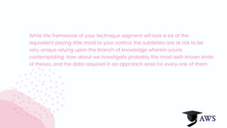While the framework of your technique segment will look a lot of the
equivalent paying little mind to your control, the subtleties are at risk to be
very unique relying upon the branch of knowledge wherein you're
contemplating. How about we investigate probably the most well-known kinds
of theses, and the data required in an approach area for every one of them.
 