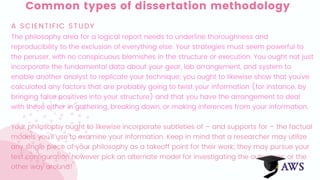 Common types of dissertation methodology
A SCIENTIFIC STUDY
The philosophy area for a logical report needs to underline thoroughness and
reproducibility to the exclusion of everything else. Your strategies must seem powerful to
the peruser, with no conspicuous blemishes in the structure or execution. You ought not just
incorporate the fundamental data about your gear, lab arrangement, and system to
enable another analyst to replicate your technique; you ought to likewise show that you've
calculated any factors that are probably going to twist your information (for instance, by
bringing false positives into your structure) and that you have the arrangement to deal
with these either in gathering, breaking down, or making inferences from your information.
Your philosophy ought to likewise incorporate subtleties of – and supports for – the factual
models you'll use to examine your information. Keep in mind that a researcher may utilize
any single piece of your philosophy as a takeoff point for their work; they may pursue your
test configuration however pick an alternate model for investigating the outcomes, or the
other way around!
 