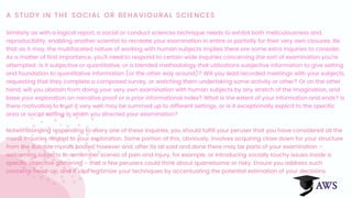 A STUDY IN THE SOCIAL OR BEHAVIOURAL SCIENCES
Similarly as with a logical report, a social or conduct sciences technique needs to exhibit both meticulousness and
reproducibility, enabling another scientist to recreate your examination in entire or partially for their very own closures. Be
that as it may, the multifaceted nature of working with human subjects implies there are some extra inquiries to consider.
As a matter of first importance, you'll need to respond to certain wide inquiries concerning the sort of examination you're
attempted: is it subjective or quantitative, or a blended methodology that utilizations subjective information to give setting
and foundation to quantitative information (or the other way around)? Will you lead recorded meetings with your subjects,
requesting that they complete a composed survey, or watching them undertaking some activity or other? Or on the other
hand, will you abstain from doing your very own examination with human subjects by any stretch of the imagination, and
base your exploration on narrative proof or a prior informational index? What is the extent of your information and ends? Is
there motivation to trust it very well may be summed up to different settings, or is it exceptionally explicit to the specific
area or social setting in which you directed your examination?
Notwithstanding responding to every one of these inquiries, you should fulfill your peruser that you have considered all the
moral inquiries related to your exploration. Some portion of this, obviously, involves acquiring close down for your structure
from the suitable morals bodies, however and, after its all said and done there may be parts of your examination –
welcoming subjects to remember scenes of pain and injury, for example, or introducing socially touchy issues inside a
specific objective gathering – that a few perusers could think about quarrelsome or risky. Ensure you address such
concerns head-on, and if vital legitimize your techniques by accentuating the potential estimation of your decisions.
 