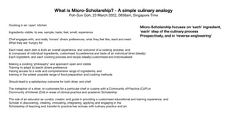 What is Micro-Scholarship? - A simple culinary analogy
Poh-Sun Goh, 23 March 2022, 0838am, Singapore Time
Cooking in an ‘open’ kitchen

Ingredients visible, to see, sample, taste, feel, smell, experience

Chef engages with, and really ‘knows’ diners preferences, what they feel like, want and need

What they are ‘hungry for’

Each meal, each dish is both an overall experience, and outcome of a cooking process; and

Is composed of individual ingredients, customised to preference and taste of an individual diner (ideally)

Each ingredient, and each cooking process and recipe (ideally) customised and individualised

Making a cooking ‘philosophy’ and approach open and visible

Training to adapt to (each) diners preference

Having access to a wide and comprehensive range of ingredients, and 

training in the widest possible range of food preparation and cooking methods

Should lead to a satisfactory outcome for both diner, and chef

The metaphor of a diner, or customers for a particular chef or cuisine with a Community of Practice (CoP) or

Community of Interest (CoI) in areas of clinical practice and academic Scholarship

The role of an educator as curator, creator, and guide in providing a customised educational and training experience, and

Scholar in discovering, creating, innovating, integrating, applying and engaging in the 

Scholarship of teaching and transfer to practice has echoes with culinary practice and art

Micro-Scholarship focuses on ‘each’ ingredient,
‘each’ step of the culinary process
Prospectively, and in ‘reverse-engineering’
 