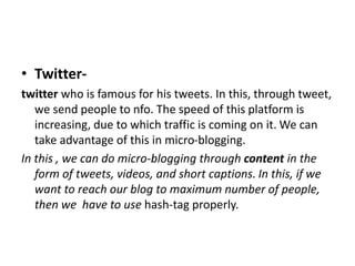 • Twitter-
twitter who is famous for his tweets. In this, through tweet,
we send people to nfo. The speed of this platform is
increasing, due to which traffic is coming on it. We can
take advantage of this in micro-blogging.
In this , we can do micro-blogging through content in the
form of tweets, videos, and short captions. In this, if we
want to reach our blog to maximum number of people,
then we have to use hash-tag properly.
 