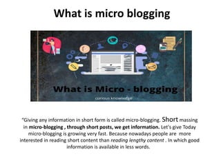 What is micro blogging
“Giving any information in short form is called micro-blogging. Short massing
in micro-blogging , through short posts, we get information. Let's give Today
micro-blogging is growing very fast. Because nowadays people are more
interested in reading short content than reading lengthy content . In which good
information is available in less words.
 
