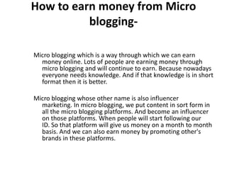 How to earn money from Micro
blogging-
Micro blogging which is a way through which we can earn
money online. Lots of people are earning money through
micro blogging and will continue to earn. Because nowadays
everyone needs knowledge. And if that knowledge is in short
format then it is better.
Micro blogging whose other name is also influencer
marketing. In micro blogging, we put content in sort form in
all the micro blogging platforms. And become an influencer
on those platforms. When people will start following our
ID. So that platform will give us money on a month to month
basis. And we can also earn money by promoting other's
brands in these platforms.
 