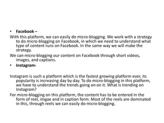 • Facebook –
With this platform, we can easily do micro-blogging. We work with a strategy
to do micro-blogging on Facebook, in which we need to understand what
type of content runs on Facebook. In the same way we will make the
strategy.
We can micro-blogging our content on Facebook through short videos,
images, and captions.
• Instagram-
Instagram is such a platform which is the fastest growing platform ever, its
popularity is increasing day by day. To do micro-blogging in this platform,
we have to understand the trends going on on it. What is trending on
Instagram?
For micro-blogging on this platform, the content has to be entered in the
form of reel, imgae and in caption form. Most of the reels are dominated
in this, through reels we can easily do micro-blogging.
 