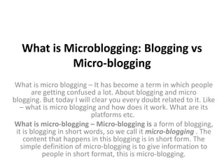 What is Microblogging: Blogging vs
Micro-blogging
What is micro blogging – It has become a term in which people
are getting confused a lot. About blogging and micro
blogging. But today I will clear you every doubt related to it. Like
– what is micro blogging and how does it work. What are its
platforms etc.
What is micro-blogging – Micro-blogging is a form of blogging,
it is blogging in short words, so we call it micro-blogging . The
content that happens in this blogging is in short form. The
simple definition of micro-blogging is to give information to
people in short format, this is micro-blogging.
 