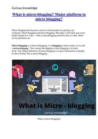 Curious knowledge
What is micro-blogging? Major platform to
micro blogging?
Micro blogging has become a term in which people are getting very
confused. About blogging and micro blogging. But today I will clear you every
doubt related to it. Like – what is microblogging and how does it work. What
are its platforms etc.
Micro-blogging is a form of blogging, it is blogging in short words, so we call
it micro-blogging . The content that happens in this blogging is in short
form. The simple definition of micro-blogging is to give information to people
in short format, this is micro-blogging.
What is micro-blogging?
 