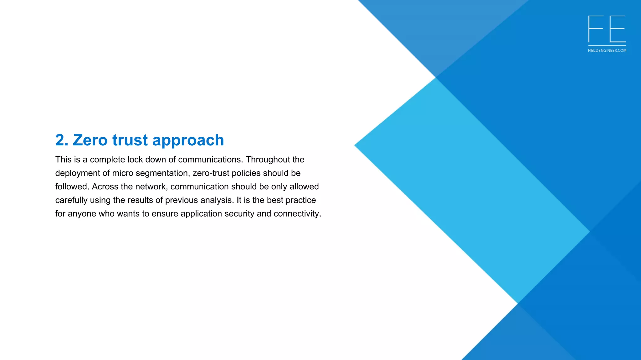 2. Zero trust approach
This is a complete lock down of communications. Throughout the 
deployment of micro segmentation, zero-trust policies should be 
followed. Across the network, communication should be only allowed 
carefully using the results of previous analysis. It is the best practice 
for anyone who wants to ensure application security and connectivity.
 