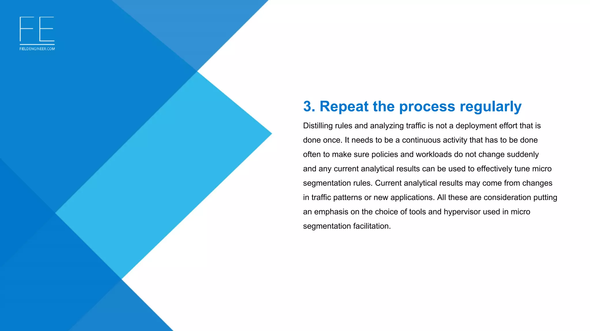 3. Repeat the process regularly
Distilling rules and analyzing traffic is not a deployment effort that is 
done once. It needs to be a continuous activity that has to be done 
often to make sure policies and workloads do not change suddenly 
and any current analytical results can be used to effectively tune micro 
segmentation rules. Current analytical results may come from changes 
in traffic patterns or new applications. All these are consideration putting 
an emphasis on the choice of tools and hypervisor used in micro 
segmentation facilitation.
 