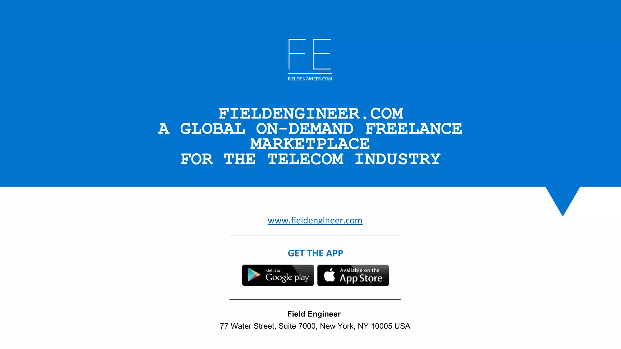 www.fieldengineer.com
Field Engineer 
77 Water Street, Suite 7000, New York, NY 10005 USA
GET THE APP
FIELDENGINEER.COM
A GLOBAL ON-DEMAND FREELANCE
MARKETPLACE
FOR THE TELECOM INDUSTRY
 