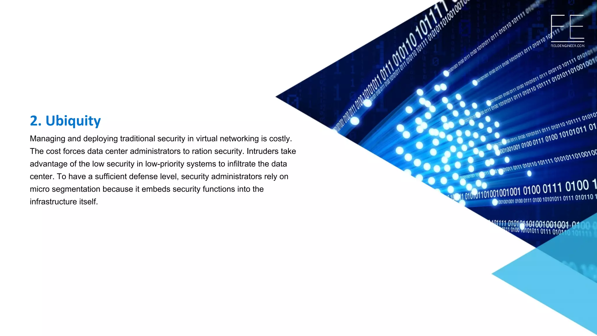 2. Ubiquity
Managing and deploying traditional security in virtual networking is costly. 
The cost forces data center administrators to ration security. Intruders take 
advantage of the low security in low-priority systems to infiltrate the data 
center. To have a sufficient defense level, security administrators rely on 
micro segmentation because it embeds security functions into the 
infrastructure itself.
 