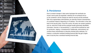 3. Persistence
Due to constant changes in data center topologies like workloads are 
moved, server pools are expanded, networks are re-numbered and so 
on the constants in all this change are need for security and the workload.
With micro segmentation administrators can describe inherent characteristics 
of a workload instead of depending on IP address. The information is then tied 
back to the security policy. Once this is done, the policy can answer questions 
such as: what kind of data will this workload handle (personally identifiable 
information, financial, or low-sensitivity)?, or what will the workload be used 
for (production, staging, or development)? Additionally, administrators can 
combine these characteristics to describe inherited policy attributes. For 
instance, a production workload handling financial data may get a higher 
level of security than a workload handling financial data.
 