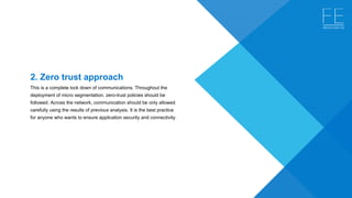 2. Zero trust approach
This is a complete lock down of communications. Throughout the 
deployment of micro segmentation, zero-trust policies should be 
followed. Across the network, communication should be only allowed 
carefully using the results of previous analysis. It is the best practice 
for anyone who wants to ensure application security and connectivity.
 