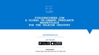 www.fieldengineer.com
Field Engineer 
77 Water Street, Suite 7000, New York, NY 10005 USA
GET THE APP
FIELDENGINEER.COM
A GLOBAL ON-DEMAND FREELANCE
MARKETPLACE
FOR THE TELECOM INDUSTRY
 