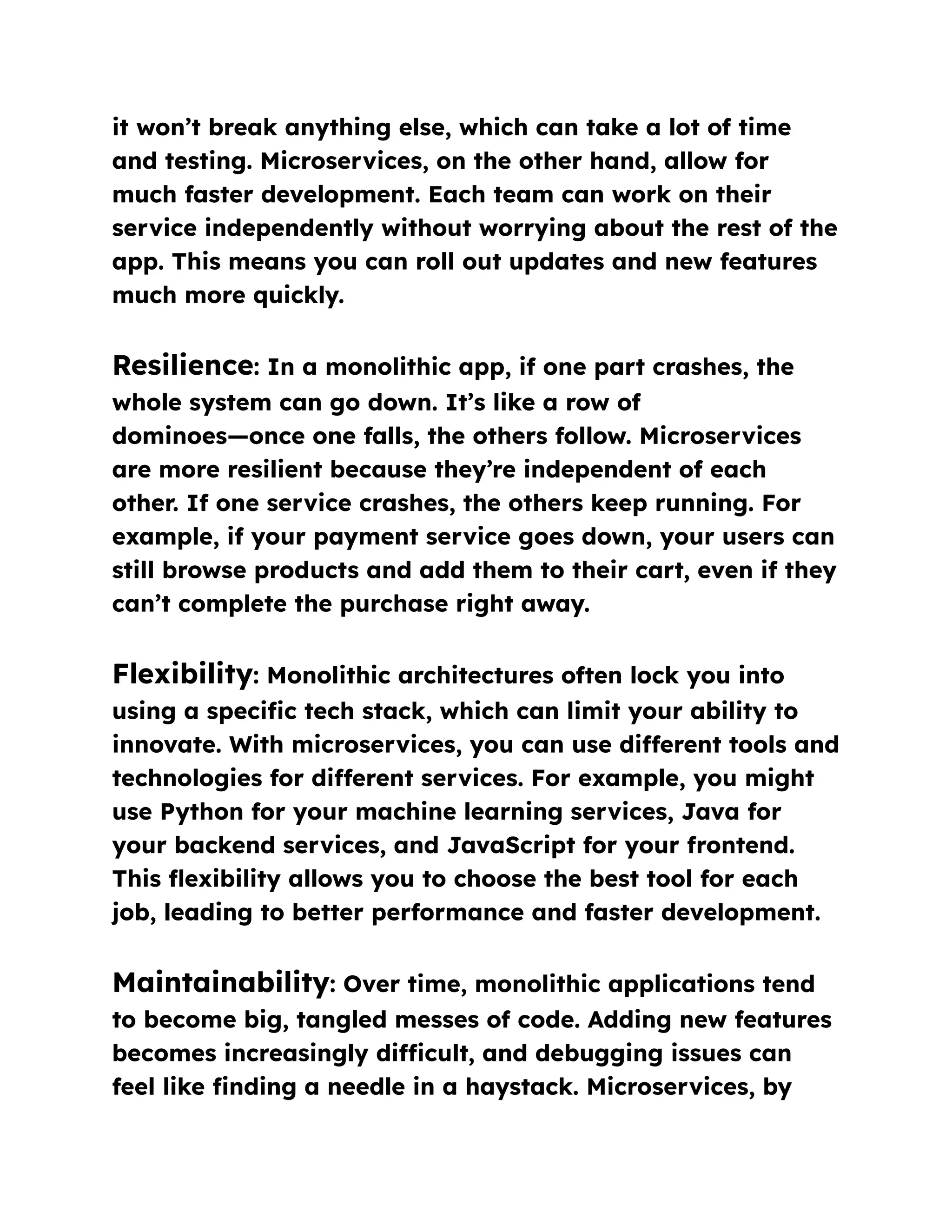 it won’t break anything else, which can take a lot of time
and testing. Microservices, on the other hand, allow for
much faster development. Each team can work on their
service independently without worrying about the rest of the
app. This means you can roll out updates and new features
much more quickly.
Resilience: In a monolithic app, if one part crashes, the
whole system can go down. It’s like a row of
dominoes—once one falls, the others follow. Microservices
are more resilient because they’re independent of each
other. If one service crashes, the others keep running. For
example, if your payment service goes down, your users can
still browse products and add them to their cart, even if they
can’t complete the purchase right away.
Flexibility: Monolithic architectures often lock you into
using a specific tech stack, which can limit your ability to
innovate. With microservices, you can use different tools and
technologies for different services. For example, you might
use Python for your machine learning services, Java for
your backend services, and JavaScript for your frontend.
This flexibility allows you to choose the best tool for each
job, leading to better performance and faster development.
Maintainability: Over time, monolithic applications tend
to become big, tangled messes of code. Adding new features
becomes increasingly difficult, and debugging issues can
feel like finding a needle in a haystack. Microservices, by
 