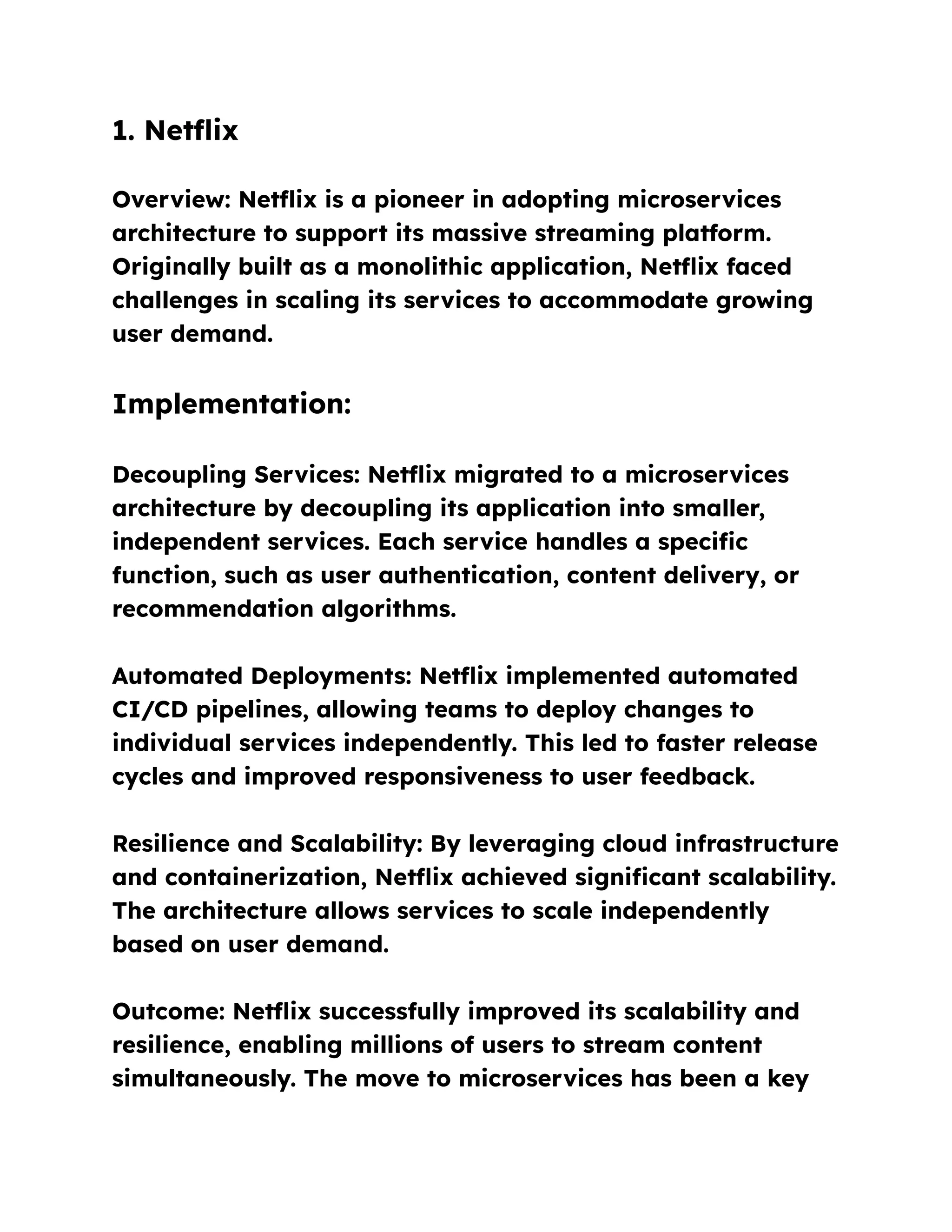 1. Netflix
Overview: Netflix is a pioneer in adopting microservices
architecture to support its massive streaming platform.
Originally built as a monolithic application, Netflix faced
challenges in scaling its services to accommodate growing
user demand.
Implementation:
Decoupling Services: Netflix migrated to a microservices
architecture by decoupling its application into smaller,
independent services. Each service handles a specific
function, such as user authentication, content delivery, or
recommendation algorithms.
Automated Deployments: Netflix implemented automated
CI/CD pipelines, allowing teams to deploy changes to
individual services independently. This led to faster release
cycles and improved responsiveness to user feedback.
Resilience and Scalability: By leveraging cloud infrastructure
and containerization, Netflix achieved significant scalability.
The architecture allows services to scale independently
based on user demand.
Outcome: Netflix successfully improved its scalability and
resilience, enabling millions of users to stream content
simultaneously. The move to microservices has been a key
 