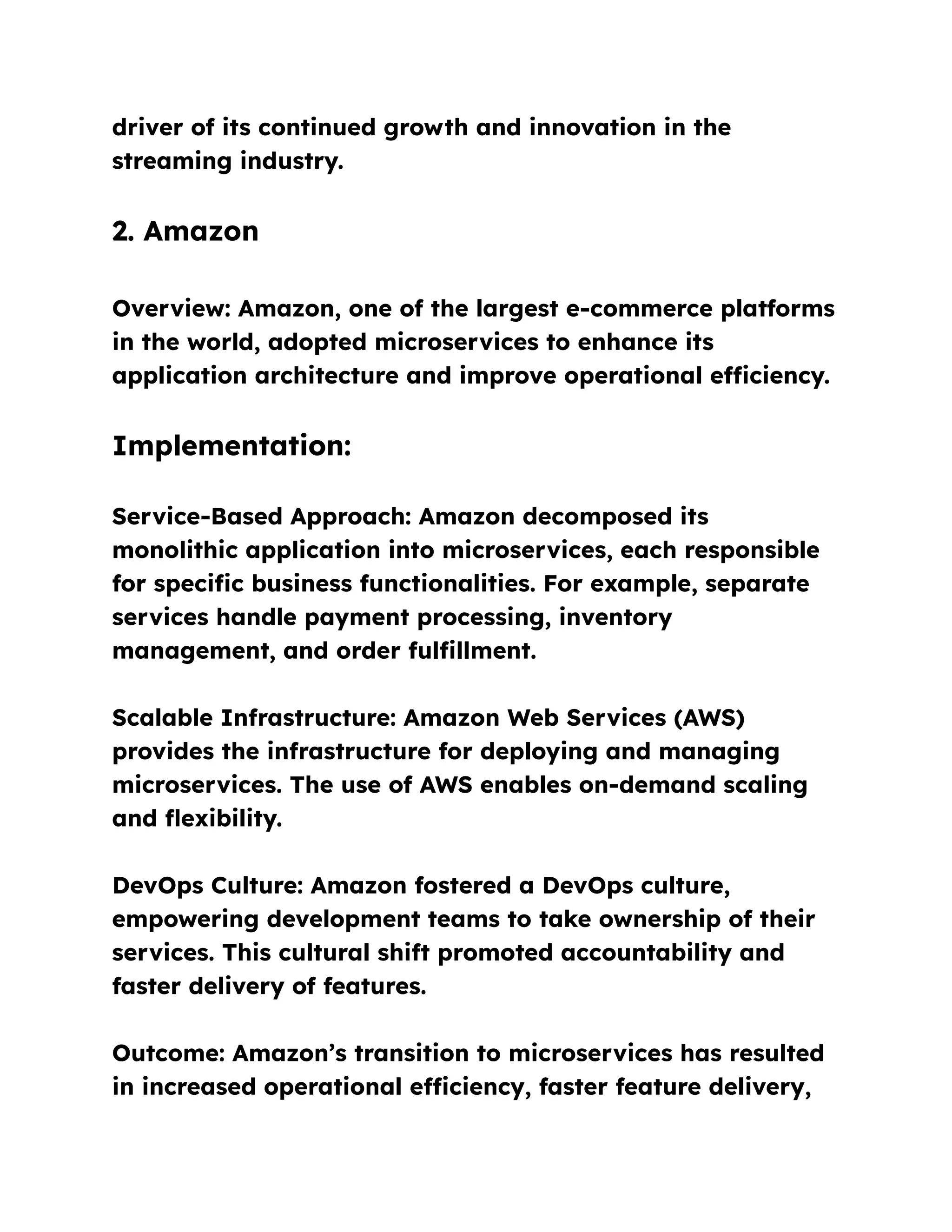 driver of its continued growth and innovation in the
streaming industry.
2. Amazon
Overview: Amazon, one of the largest e-commerce platforms
in the world, adopted microservices to enhance its
application architecture and improve operational efficiency.
Implementation:
Service-Based Approach: Amazon decomposed its
monolithic application into microservices, each responsible
for specific business functionalities. For example, separate
services handle payment processing, inventory
management, and order fulfillment.
Scalable Infrastructure: Amazon Web Services (AWS)
provides the infrastructure for deploying and managing
microservices. The use of AWS enables on-demand scaling
and flexibility.
DevOps Culture: Amazon fostered a DevOps culture,
empowering development teams to take ownership of their
services. This cultural shift promoted accountability and
faster delivery of features.
Outcome: Amazon’s transition to microservices has resulted
in increased operational efficiency, faster feature delivery,
 