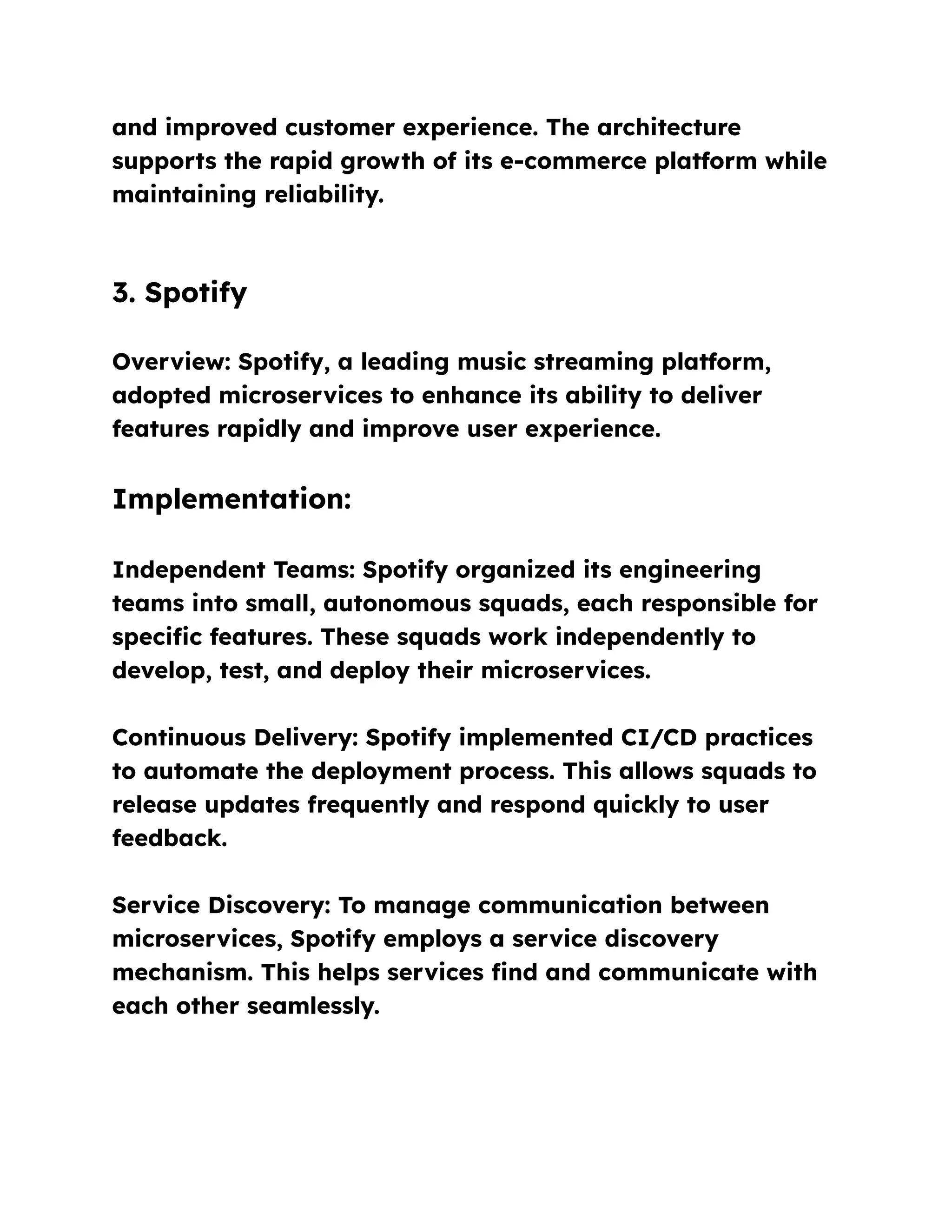 and improved customer experience. The architecture
supports the rapid growth of its e-commerce platform while
maintaining reliability.
3. Spotify
Overview: Spotify, a leading music streaming platform,
adopted microservices to enhance its ability to deliver
features rapidly and improve user experience.
Implementation:
Independent Teams: Spotify organized its engineering
teams into small, autonomous squads, each responsible for
specific features. These squads work independently to
develop, test, and deploy their microservices.
Continuous Delivery: Spotify implemented CI/CD practices
to automate the deployment process. This allows squads to
release updates frequently and respond quickly to user
feedback.
Service Discovery: To manage communication between
microservices, Spotify employs a service discovery
mechanism. This helps services find and communicate with
each other seamlessly.
 
