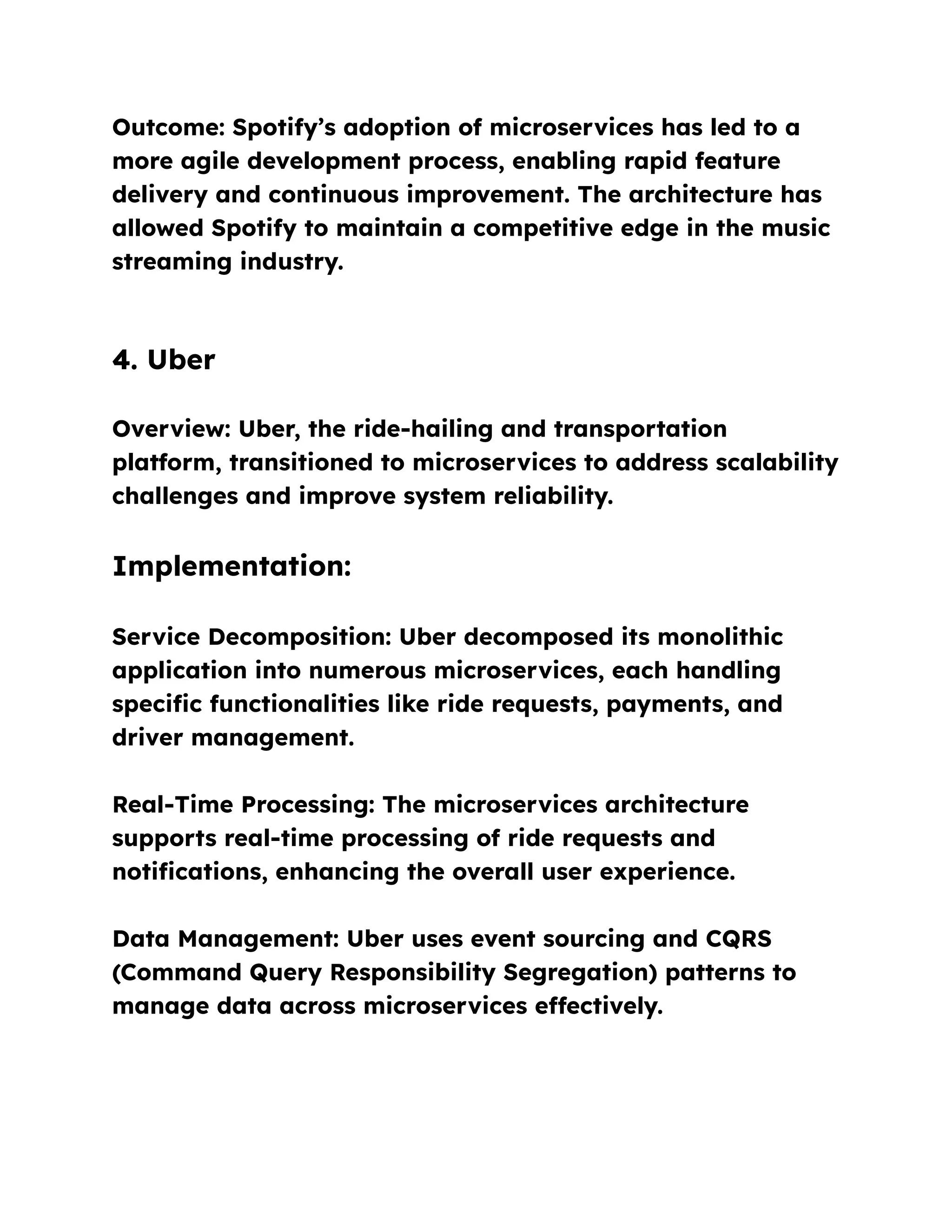 Outcome: Spotify’s adoption of microservices has led to a
more agile development process, enabling rapid feature
delivery and continuous improvement. The architecture has
allowed Spotify to maintain a competitive edge in the music
streaming industry.
4. Uber
Overview: Uber, the ride-hailing and transportation
platform, transitioned to microservices to address scalability
challenges and improve system reliability.
Implementation:
Service Decomposition: Uber decomposed its monolithic
application into numerous microservices, each handling
specific functionalities like ride requests, payments, and
driver management.
Real-Time Processing: The microservices architecture
supports real-time processing of ride requests and
notifications, enhancing the overall user experience.
Data Management: Uber uses event sourcing and CQRS
(Command Query Responsibility Segregation) patterns to
manage data across microservices effectively.
 