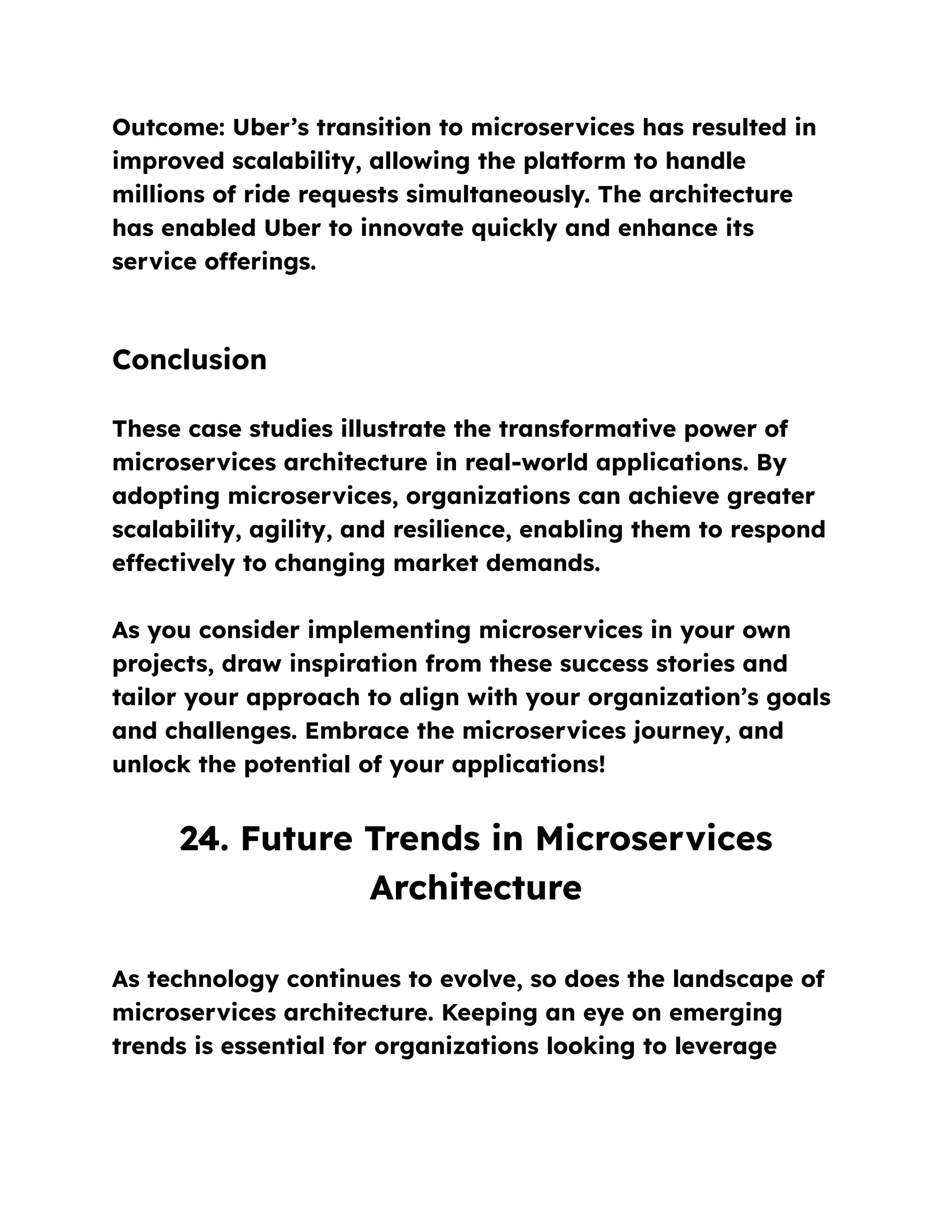 Outcome: Uber’s transition to microservices has resulted in
improved scalability, allowing the platform to handle
millions of ride requests simultaneously. The architecture
has enabled Uber to innovate quickly and enhance its
service offerings.
Conclusion
These case studies illustrate the transformative power of
microservices architecture in real-world applications. By
adopting microservices, organizations can achieve greater
scalability, agility, and resilience, enabling them to respond
effectively to changing market demands.
As you consider implementing microservices in your own
projects, draw inspiration from these success stories and
tailor your approach to align with your organization’s goals
and challenges. Embrace the microservices journey, and
unlock the potential of your applications!
24. Future Trends in Microservices
Architecture
As technology continues to evolve, so does the landscape of
microservices architecture. Keeping an eye on emerging
trends is essential for organizations looking to leverage
 
