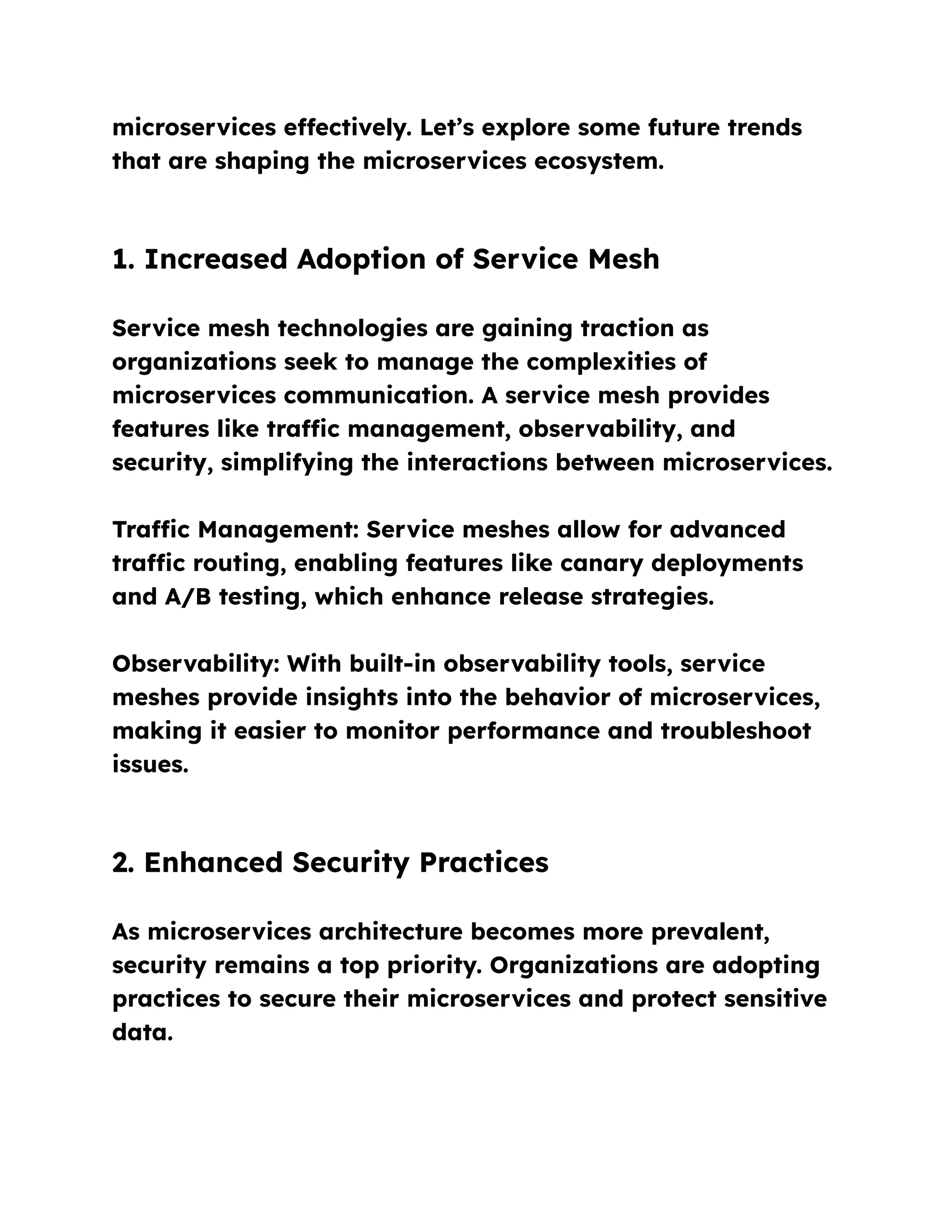 microservices effectively. Let’s explore some future trends
that are shaping the microservices ecosystem.
1. Increased Adoption of Service Mesh
Service mesh technologies are gaining traction as
organizations seek to manage the complexities of
microservices communication. A service mesh provides
features like traffic management, observability, and
security, simplifying the interactions between microservices.
Traffic Management: Service meshes allow for advanced
traffic routing, enabling features like canary deployments
and A/B testing, which enhance release strategies.
Observability: With built-in observability tools, service
meshes provide insights into the behavior of microservices,
making it easier to monitor performance and troubleshoot
issues.
2. Enhanced Security Practices
As microservices architecture becomes more prevalent,
security remains a top priority. Organizations are adopting
practices to secure their microservices and protect sensitive
data.
 