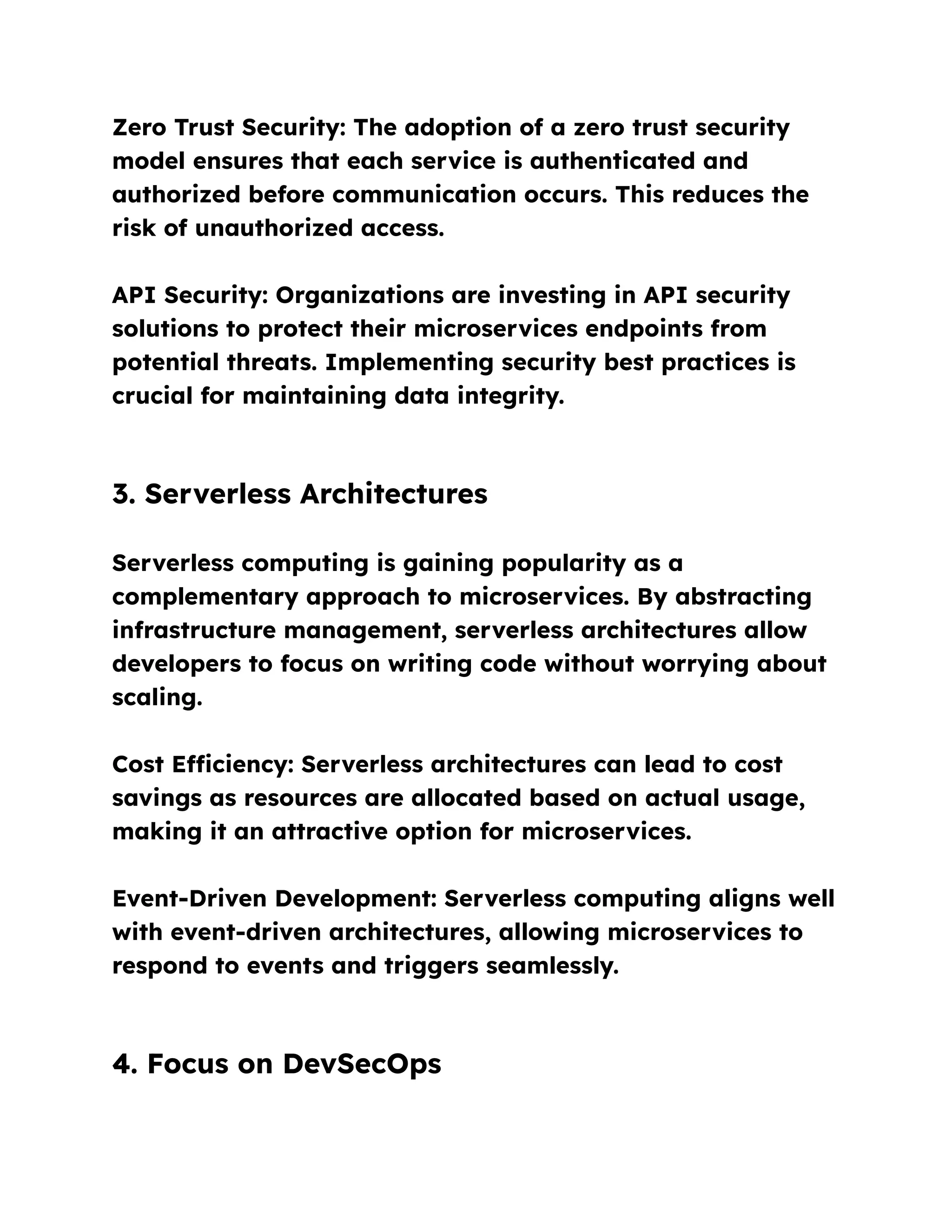 Zero Trust Security: The adoption of a zero trust security
model ensures that each service is authenticated and
authorized before communication occurs. This reduces the
risk of unauthorized access.
API Security: Organizations are investing in API security
solutions to protect their microservices endpoints from
potential threats. Implementing security best practices is
crucial for maintaining data integrity.
3. Serverless Architectures
Serverless computing is gaining popularity as a
complementary approach to microservices. By abstracting
infrastructure management, serverless architectures allow
developers to focus on writing code without worrying about
scaling.
Cost Efficiency: Serverless architectures can lead to cost
savings as resources are allocated based on actual usage,
making it an attractive option for microservices.
Event-Driven Development: Serverless computing aligns well
with event-driven architectures, allowing microservices to
respond to events and triggers seamlessly.
4. Focus on DevSecOps
 