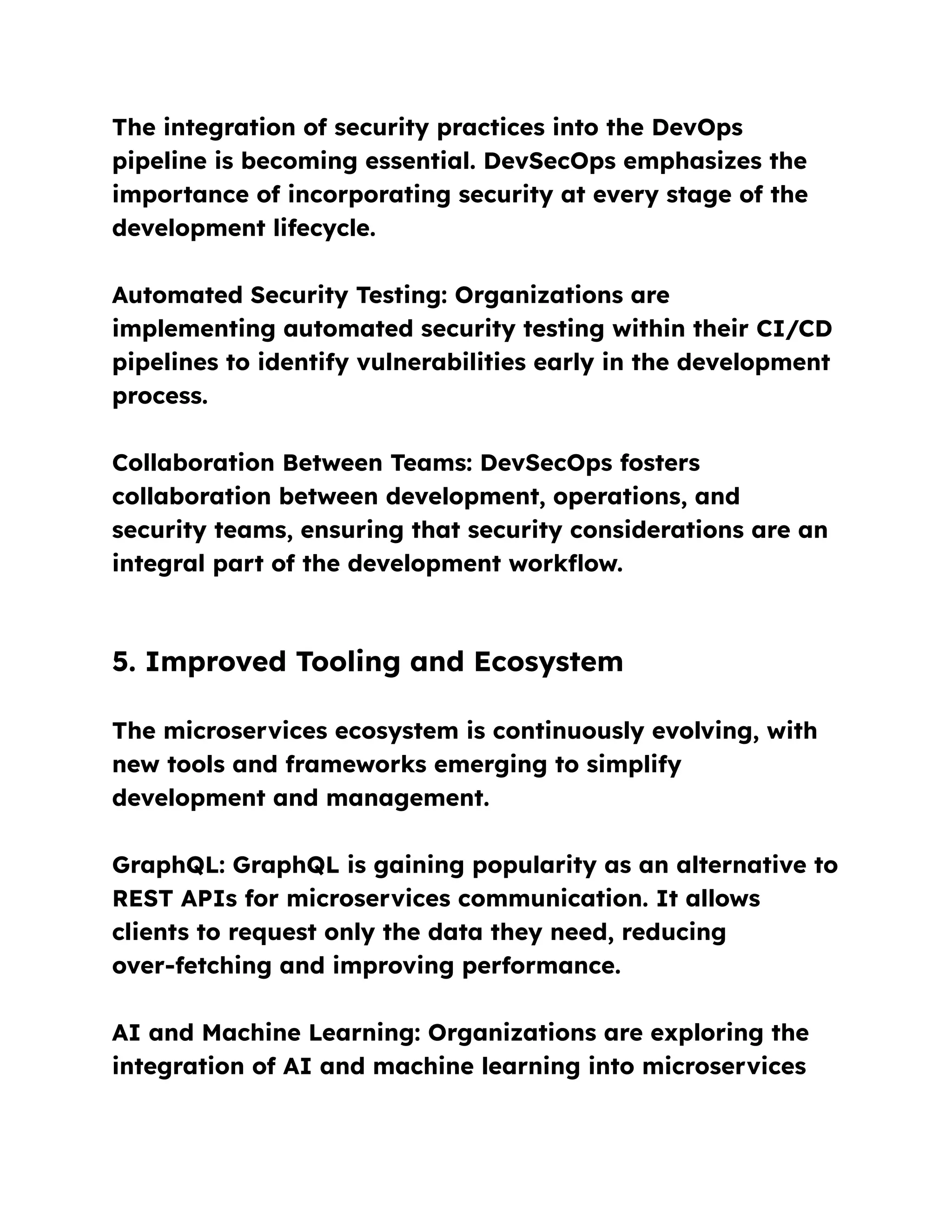 The integration of security practices into the DevOps
pipeline is becoming essential. DevSecOps emphasizes the
importance of incorporating security at every stage of the
development lifecycle.
Automated Security Testing: Organizations are
implementing automated security testing within their CI/CD
pipelines to identify vulnerabilities early in the development
process.
Collaboration Between Teams: DevSecOps fosters
collaboration between development, operations, and
security teams, ensuring that security considerations are an
integral part of the development workflow.
5. Improved Tooling and Ecosystem
The microservices ecosystem is continuously evolving, with
new tools and frameworks emerging to simplify
development and management.
GraphQL: GraphQL is gaining popularity as an alternative to
REST APIs for microservices communication. It allows
clients to request only the data they need, reducing
over-fetching and improving performance.
AI and Machine Learning: Organizations are exploring the
integration of AI and machine learning into microservices
 