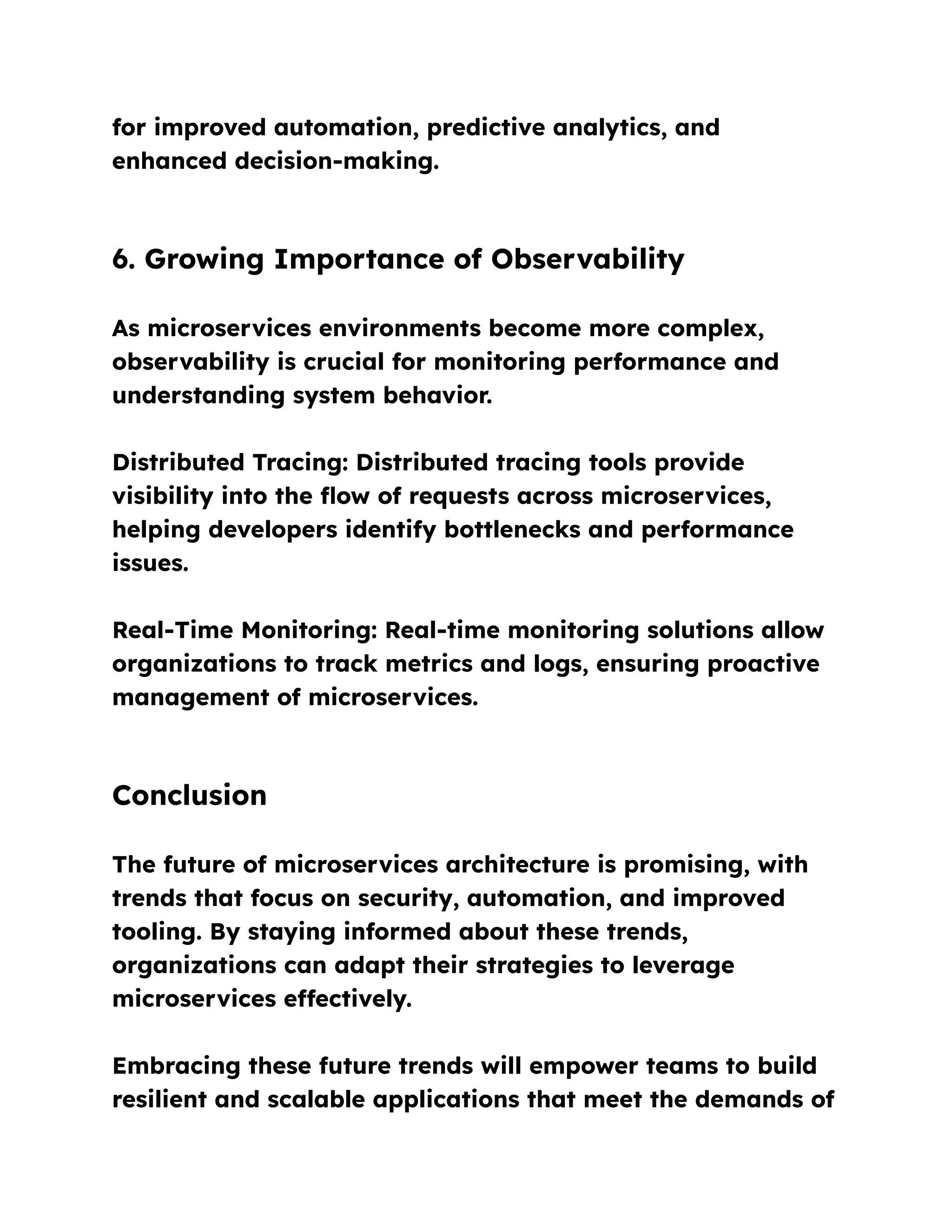 for improved automation, predictive analytics, and
enhanced decision-making.
6. Growing Importance of Observability
As microservices environments become more complex,
observability is crucial for monitoring performance and
understanding system behavior.
Distributed Tracing: Distributed tracing tools provide
visibility into the flow of requests across microservices,
helping developers identify bottlenecks and performance
issues.
Real-Time Monitoring: Real-time monitoring solutions allow
organizations to track metrics and logs, ensuring proactive
management of microservices.
Conclusion
The future of microservices architecture is promising, with
trends that focus on security, automation, and improved
tooling. By staying informed about these trends,
organizations can adapt their strategies to leverage
microservices effectively.
Embracing these future trends will empower teams to build
resilient and scalable applications that meet the demands of
 
