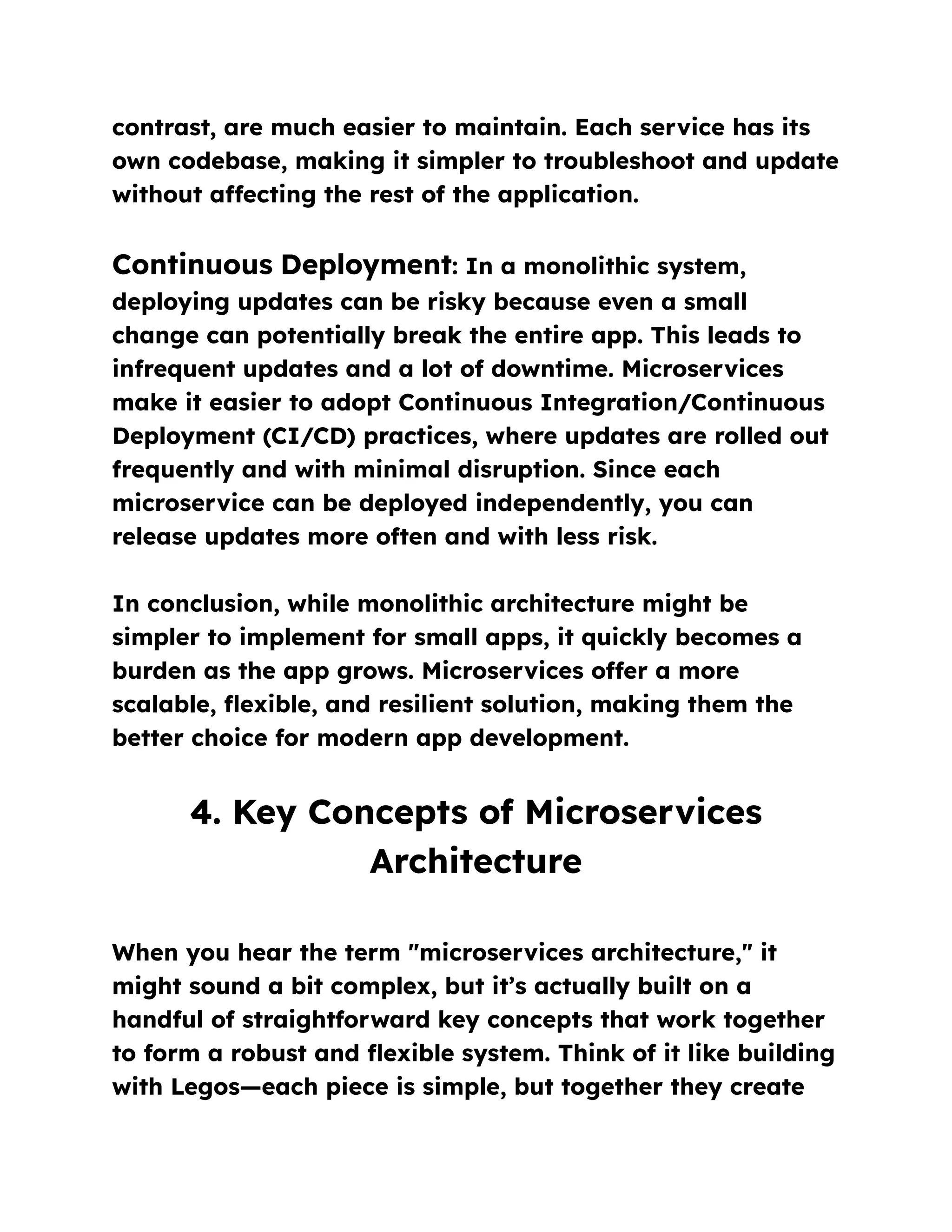contrast, are much easier to maintain. Each service has its
own codebase, making it simpler to troubleshoot and update
without affecting the rest of the application.
Continuous Deployment: In a monolithic system,
deploying updates can be risky because even a small
change can potentially break the entire app. This leads to
infrequent updates and a lot of downtime. Microservices
make it easier to adopt Continuous Integration/Continuous
Deployment (CI/CD) practices, where updates are rolled out
frequently and with minimal disruption. Since each
microservice can be deployed independently, you can
release updates more often and with less risk.
In conclusion, while monolithic architecture might be
simpler to implement for small apps, it quickly becomes a
burden as the app grows. Microservices offer a more
scalable, flexible, and resilient solution, making them the
better choice for modern app development.
4. Key Concepts of Microservices
Architecture
When you hear the term "microservices architecture," it
might sound a bit complex, but it’s actually built on a
handful of straightforward key concepts that work together
to form a robust and flexible system. Think of it like building
with Legos—each piece is simple, but together they create
 