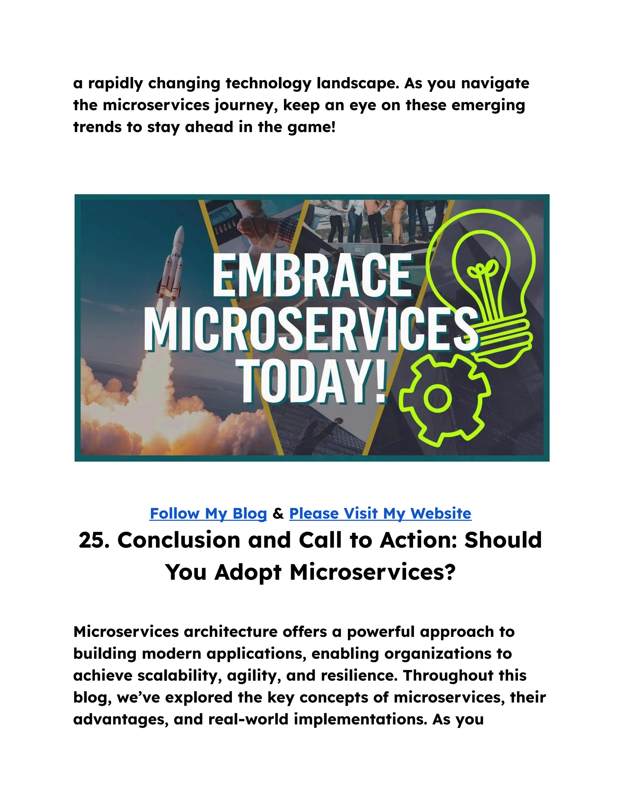 a rapidly changing technology landscape. As you navigate
the microservices journey, keep an eye on these emerging
trends to stay ahead in the game!
Follow My Blog & Please Visit My Website
25. Conclusion and Call to Action: Should
You Adopt Microservices?
Microservices architecture offers a powerful approach to
building modern applications, enabling organizations to
achieve scalability, agility, and resilience. Throughout this
blog, we’ve explored the key concepts of microservices, their
advantages, and real-world implementations. As you
 