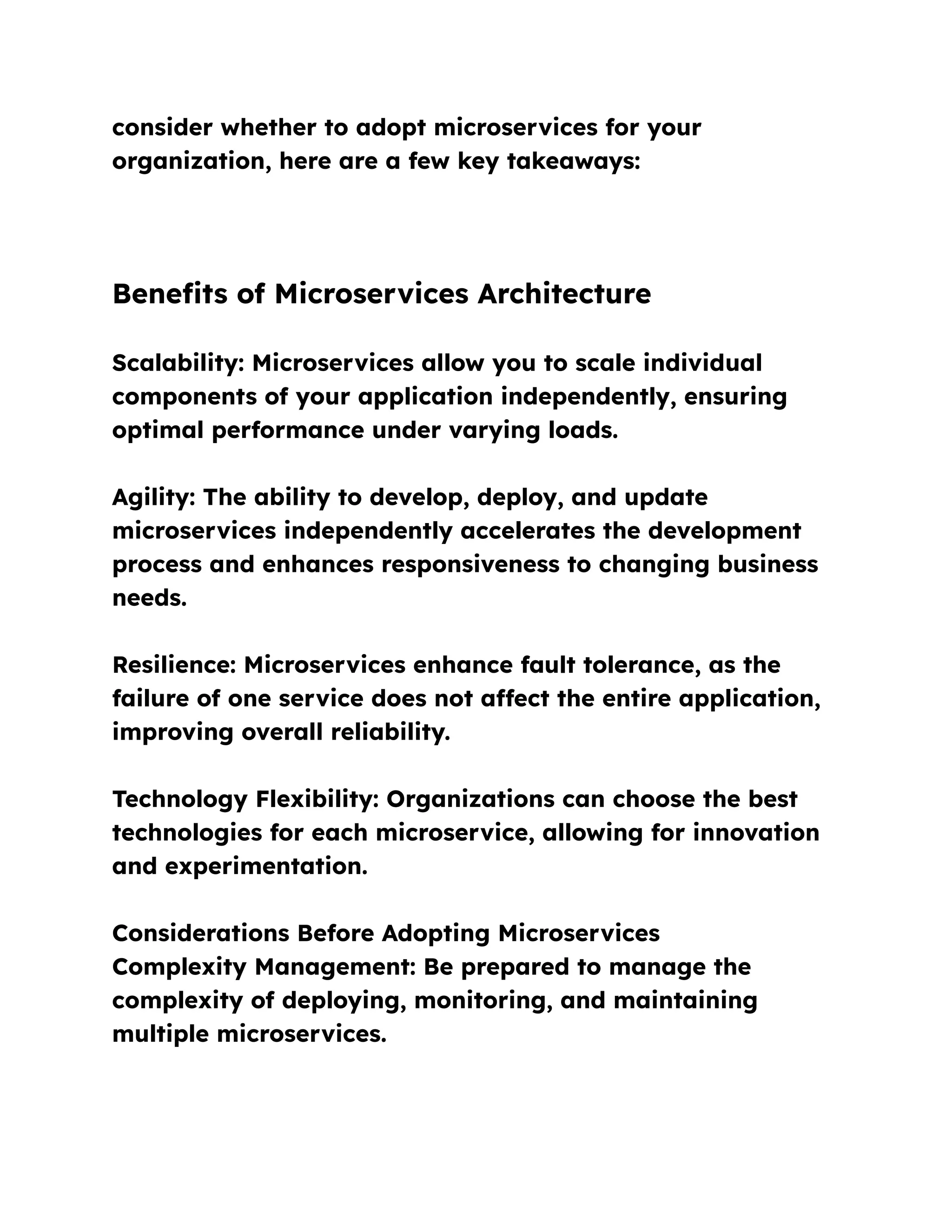 consider whether to adopt microservices for your
organization, here are a few key takeaways:
Benefits of Microservices Architecture
Scalability: Microservices allow you to scale individual
components of your application independently, ensuring
optimal performance under varying loads.
Agility: The ability to develop, deploy, and update
microservices independently accelerates the development
process and enhances responsiveness to changing business
needs.
Resilience: Microservices enhance fault tolerance, as the
failure of one service does not affect the entire application,
improving overall reliability.
Technology Flexibility: Organizations can choose the best
technologies for each microservice, allowing for innovation
and experimentation.
Considerations Before Adopting Microservices
Complexity Management: Be prepared to manage the
complexity of deploying, monitoring, and maintaining
multiple microservices.
 