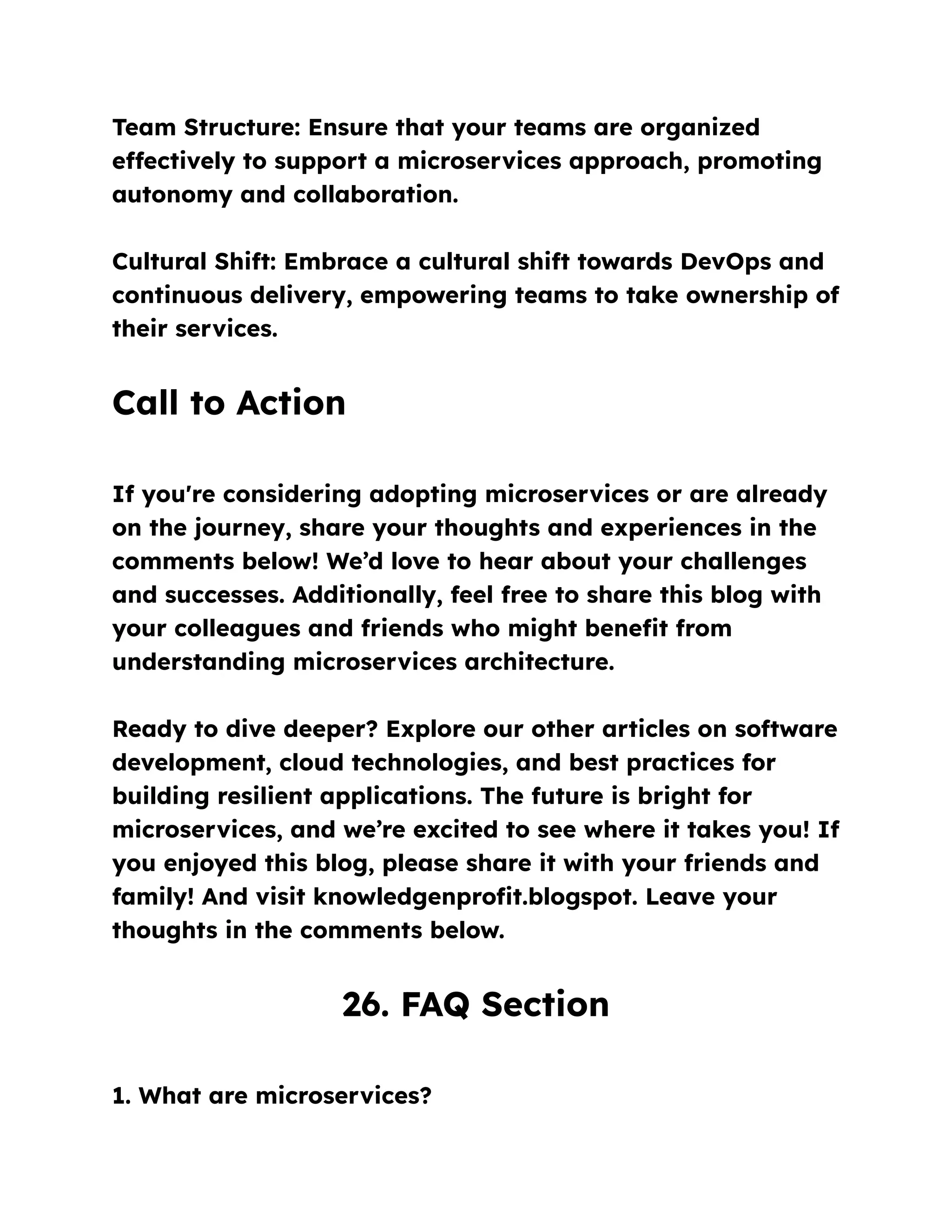 Team Structure: Ensure that your teams are organized
effectively to support a microservices approach, promoting
autonomy and collaboration.
Cultural Shift: Embrace a cultural shift towards DevOps and
continuous delivery, empowering teams to take ownership of
their services.
Call to Action
If you're considering adopting microservices or are already
on the journey, share your thoughts and experiences in the
comments below! We’d love to hear about your challenges
and successes. Additionally, feel free to share this blog with
your colleagues and friends who might benefit from
understanding microservices architecture.
Ready to dive deeper? Explore our other articles on software
development, cloud technologies, and best practices for
building resilient applications. The future is bright for
microservices, and we’re excited to see where it takes you! If
you enjoyed this blog, please share it with your friends and
family! And visit knowledgenprofit.blogspot. Leave your
thoughts in the comments below.
26. FAQ Section
1. What are microservices?
 