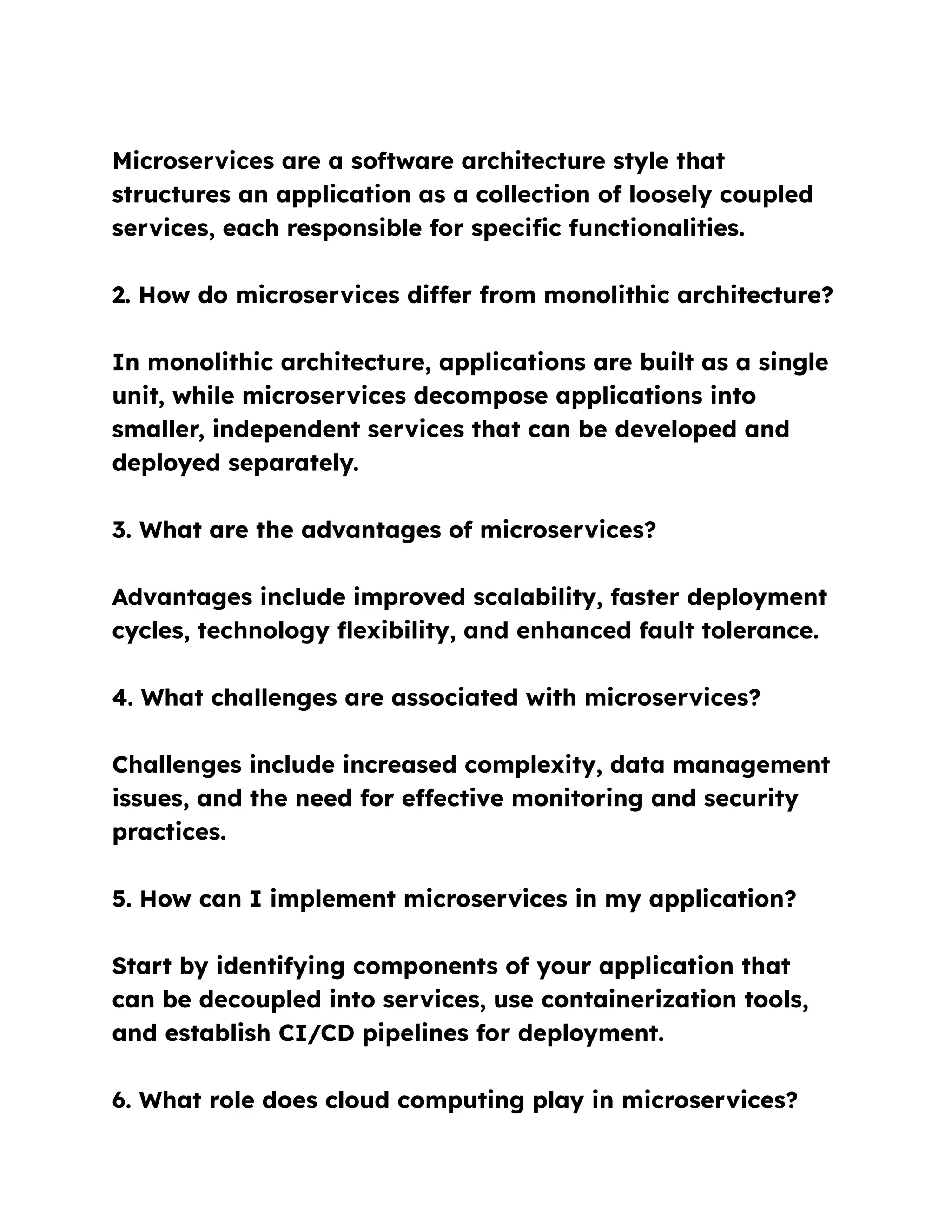 Microservices are a software architecture style that
structures an application as a collection of loosely coupled
services, each responsible for specific functionalities.
2. How do microservices differ from monolithic architecture?
In monolithic architecture, applications are built as a single
unit, while microservices decompose applications into
smaller, independent services that can be developed and
deployed separately.
3. What are the advantages of microservices?
Advantages include improved scalability, faster deployment
cycles, technology flexibility, and enhanced fault tolerance.
4. What challenges are associated with microservices?
Challenges include increased complexity, data management
issues, and the need for effective monitoring and security
practices.
5. How can I implement microservices in my application?
Start by identifying components of your application that
can be decoupled into services, use containerization tools,
and establish CI/CD pipelines for deployment.
6. What role does cloud computing play in microservices?
 