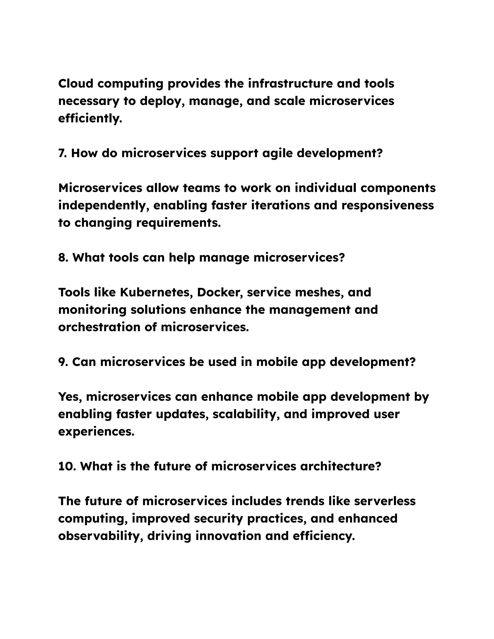 Cloud computing provides the infrastructure and tools
necessary to deploy, manage, and scale microservices
efficiently.
7. How do microservices support agile development?
Microservices allow teams to work on individual components
independently, enabling faster iterations and responsiveness
to changing requirements.
8. What tools can help manage microservices?
Tools like Kubernetes, Docker, service meshes, and
monitoring solutions enhance the management and
orchestration of microservices.
9. Can microservices be used in mobile app development?
Yes, microservices can enhance mobile app development by
enabling faster updates, scalability, and improved user
experiences.
10. What is the future of microservices architecture?
The future of microservices includes trends like serverless
computing, improved security practices, and enhanced
observability, driving innovation and efficiency.
 