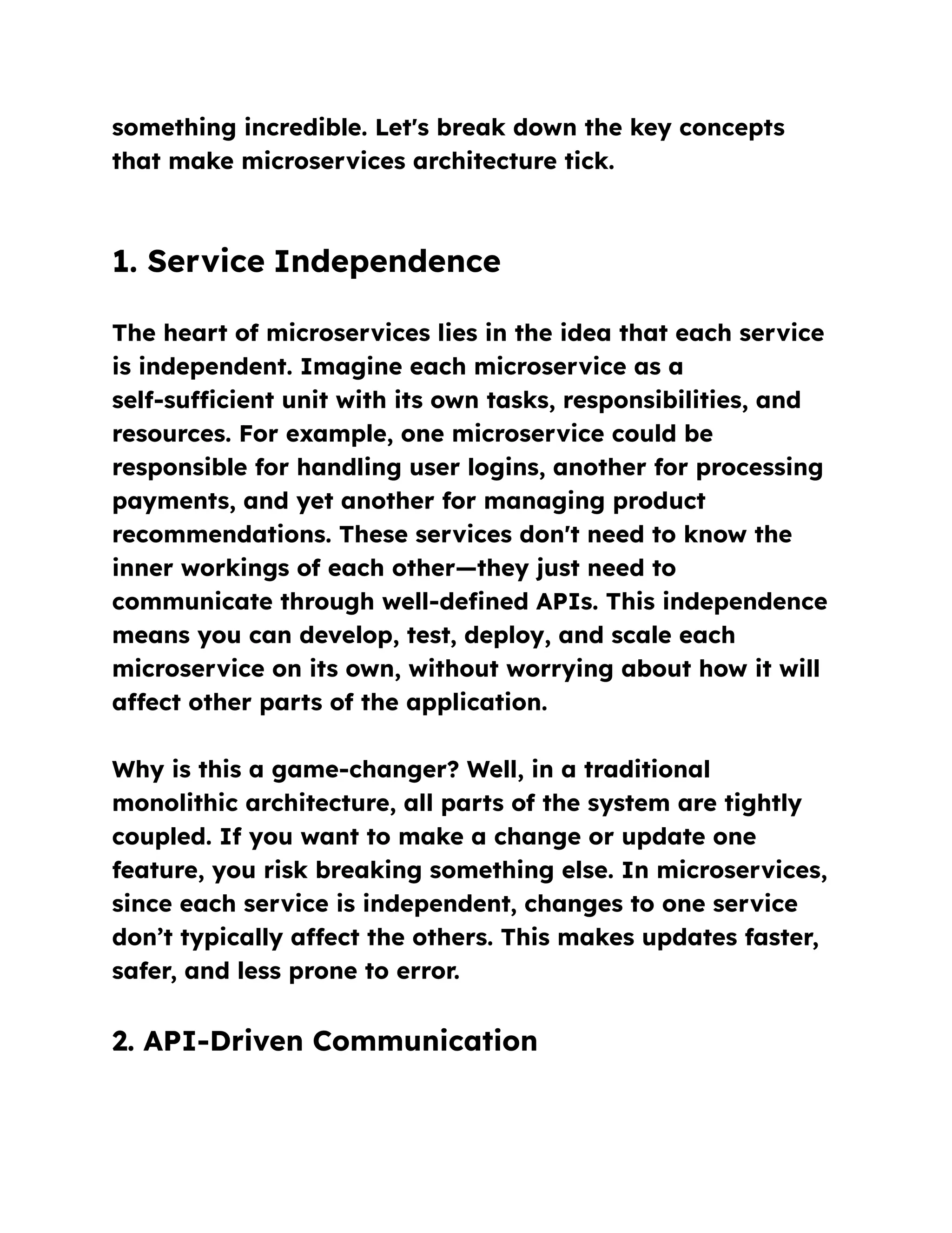 something incredible. Let's break down the key concepts
that make microservices architecture tick.
1. Service Independence
The heart of microservices lies in the idea that each service
is independent. Imagine each microservice as a
self-sufficient unit with its own tasks, responsibilities, and
resources. For example, one microservice could be
responsible for handling user logins, another for processing
payments, and yet another for managing product
recommendations. These services don't need to know the
inner workings of each other—they just need to
communicate through well-defined APIs. This independence
means you can develop, test, deploy, and scale each
microservice on its own, without worrying about how it will
affect other parts of the application.
Why is this a game-changer? Well, in a traditional
monolithic architecture, all parts of the system are tightly
coupled. If you want to make a change or update one
feature, you risk breaking something else. In microservices,
since each service is independent, changes to one service
don’t typically affect the others. This makes updates faster,
safer, and less prone to error.
2. API-Driven Communication
 