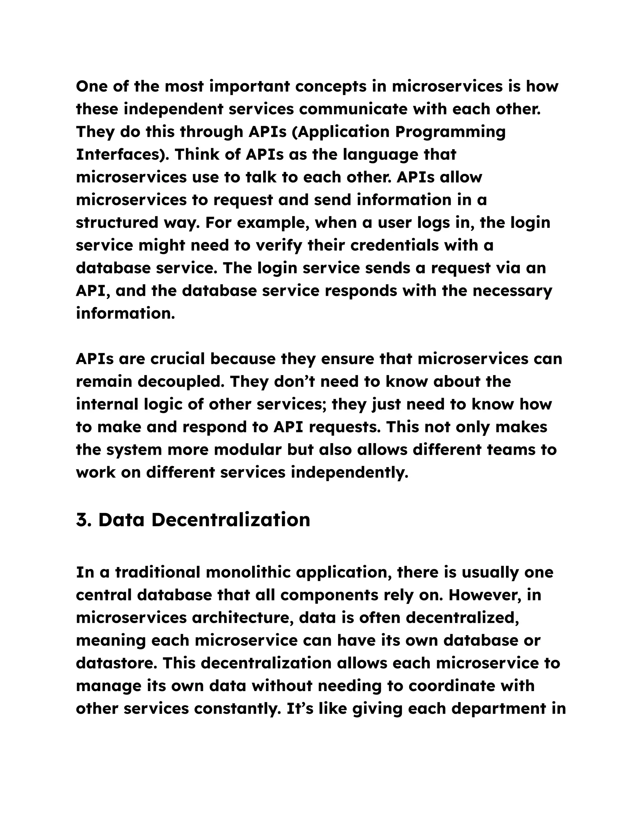 One of the most important concepts in microservices is how
these independent services communicate with each other.
They do this through APIs (Application Programming
Interfaces). Think of APIs as the language that
microservices use to talk to each other. APIs allow
microservices to request and send information in a
structured way. For example, when a user logs in, the login
service might need to verify their credentials with a
database service. The login service sends a request via an
API, and the database service responds with the necessary
information.
APIs are crucial because they ensure that microservices can
remain decoupled. They don’t need to know about the
internal logic of other services; they just need to know how
to make and respond to API requests. This not only makes
the system more modular but also allows different teams to
work on different services independently.
3. Data Decentralization
In a traditional monolithic application, there is usually one
central database that all components rely on. However, in
microservices architecture, data is often decentralized,
meaning each microservice can have its own database or
datastore. This decentralization allows each microservice to
manage its own data without needing to coordinate with
other services constantly. It’s like giving each department in
 