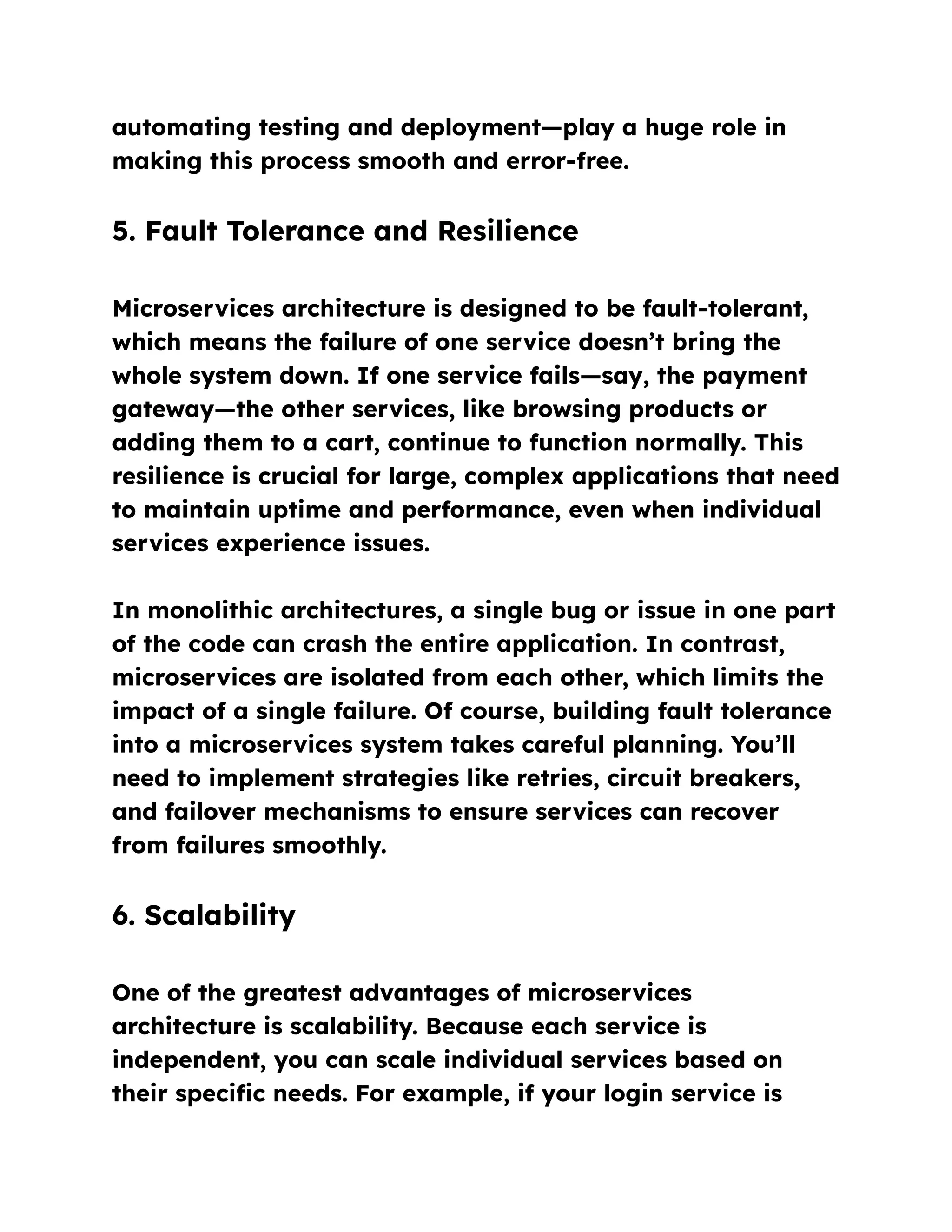 automating testing and deployment—play a huge role in
making this process smooth and error-free.
5. Fault Tolerance and Resilience
Microservices architecture is designed to be fault-tolerant,
which means the failure of one service doesn’t bring the
whole system down. If one service fails—say, the payment
gateway—the other services, like browsing products or
adding them to a cart, continue to function normally. This
resilience is crucial for large, complex applications that need
to maintain uptime and performance, even when individual
services experience issues.
In monolithic architectures, a single bug or issue in one part
of the code can crash the entire application. In contrast,
microservices are isolated from each other, which limits the
impact of a single failure. Of course, building fault tolerance
into a microservices system takes careful planning. You’ll
need to implement strategies like retries, circuit breakers,
and failover mechanisms to ensure services can recover
from failures smoothly.
6. Scalability
One of the greatest advantages of microservices
architecture is scalability. Because each service is
independent, you can scale individual services based on
their specific needs. For example, if your login service is
 