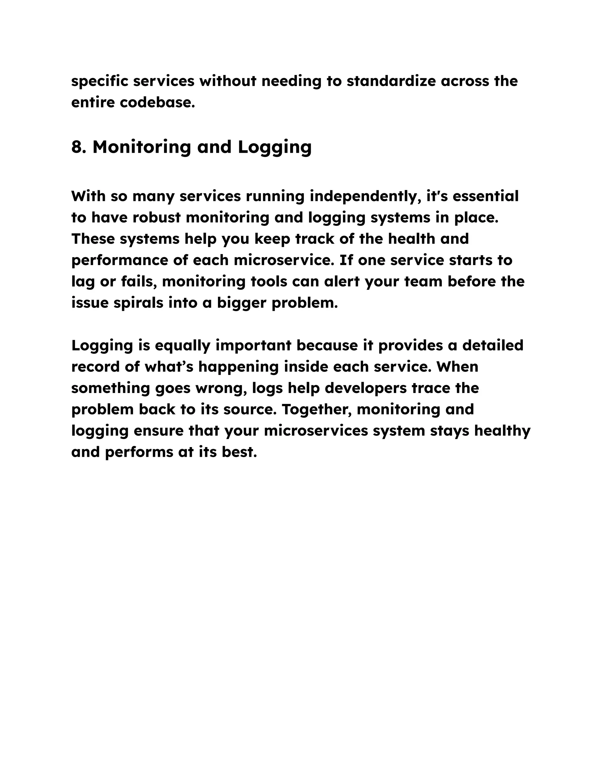 specific services without needing to standardize across the
entire codebase.
8. Monitoring and Logging
With so many services running independently, it's essential
to have robust monitoring and logging systems in place.
These systems help you keep track of the health and
performance of each microservice. If one service starts to
lag or fails, monitoring tools can alert your team before the
issue spirals into a bigger problem.
Logging is equally important because it provides a detailed
record of what’s happening inside each service. When
something goes wrong, logs help developers trace the
problem back to its source. Together, monitoring and
logging ensure that your microservices system stays healthy
and performs at its best.
 