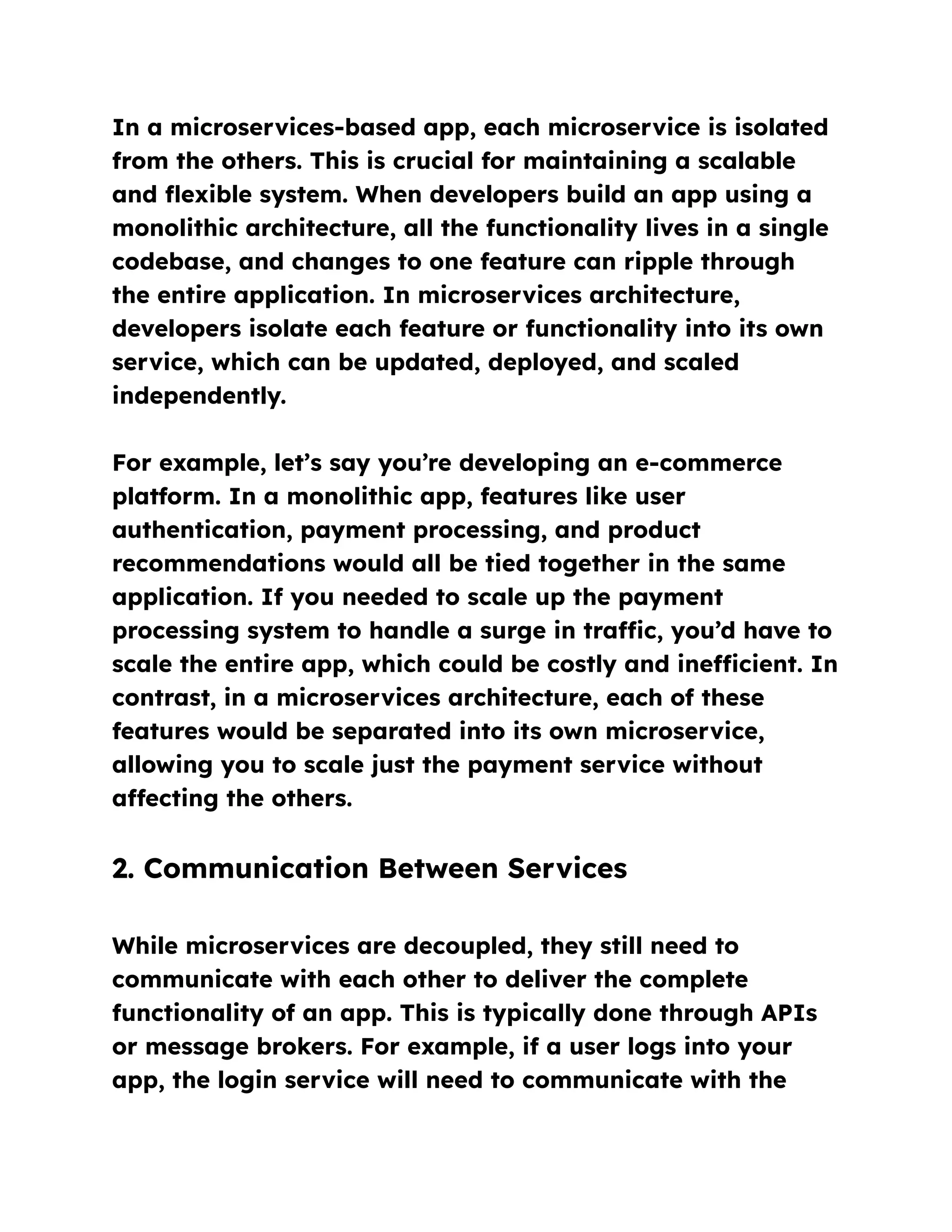 In a microservices-based app, each microservice is isolated
from the others. This is crucial for maintaining a scalable
and flexible system. When developers build an app using a
monolithic architecture, all the functionality lives in a single
codebase, and changes to one feature can ripple through
the entire application. In microservices architecture,
developers isolate each feature or functionality into its own
service, which can be updated, deployed, and scaled
independently.
For example, let’s say you’re developing an e-commerce
platform. In a monolithic app, features like user
authentication, payment processing, and product
recommendations would all be tied together in the same
application. If you needed to scale up the payment
processing system to handle a surge in traffic, you’d have to
scale the entire app, which could be costly and inefficient. In
contrast, in a microservices architecture, each of these
features would be separated into its own microservice,
allowing you to scale just the payment service without
affecting the others.
2. Communication Between Services
While microservices are decoupled, they still need to
communicate with each other to deliver the complete
functionality of an app. This is typically done through APIs
or message brokers. For example, if a user logs into your
app, the login service will need to communicate with the
 