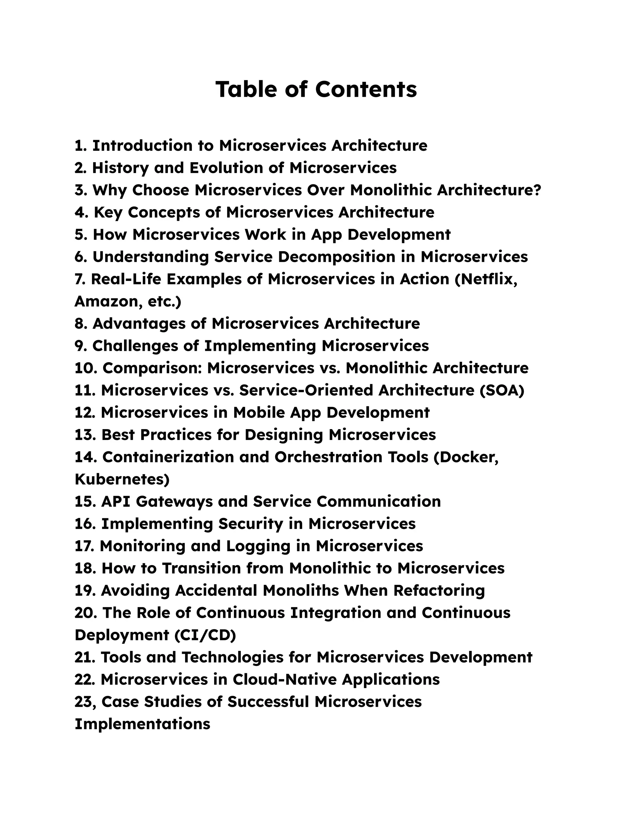 Table of Contents
1. Introduction to Microservices Architecture
2. History and Evolution of Microservices
3. Why Choose Microservices Over Monolithic Architecture?
4. Key Concepts of Microservices Architecture
5. How Microservices Work in App Development
6. Understanding Service Decomposition in Microservices
7. Real-Life Examples of Microservices in Action (Netflix,
Amazon, etc.)
8. Advantages of Microservices Architecture
9. Challenges of Implementing Microservices
10. Comparison: Microservices vs. Monolithic Architecture
11. Microservices vs. Service-Oriented Architecture (SOA)
12. Microservices in Mobile App Development
13. Best Practices for Designing Microservices
14. Containerization and Orchestration Tools (Docker,
Kubernetes)
15. API Gateways and Service Communication
16. Implementing Security in Microservices
17. Monitoring and Logging in Microservices
18. How to Transition from Monolithic to Microservices
19. Avoiding Accidental Monoliths When Refactoring
20. The Role of Continuous Integration and Continuous
Deployment (CI/CD)
21. Tools and Technologies for Microservices Development
22. Microservices in Cloud-Native Applications
23, Case Studies of Successful Microservices
Implementations
 